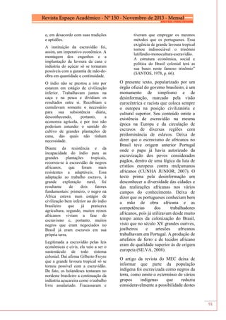 91
e, em desacordo com suas tradições
e aptidões.
A instituição da escravidão foi,
assim, um imperativo econômico. A
montagem dos engenhos e a
implantação da lavoura da cana e
indústria do açúcar só se tornaram
possíveis com a garantia de mão-de-
obra em quantidade e continuidade.
O índio não se prestou a isto por
estarem em estágio de civilização
inferior. Trabalhavam juntos na
caça e na pesca e dividiam os
resultados entre si. Recolhiam e
cumulavam somente o necessário
para sua subsistência diária,
desconhecendo, portanto, a
economia agrícola, e por isso não
poderiam entender o sentido do
cultivo de grandes plantações de
cana, das quais não tinham
necessidade.
Diante da resistência e da
incapacidade do índio para as
grandes plantações tropicais,
recorreu-se à escravidão de negros
africanos, que foram mais
resistentes a adaptáveis. Essa
adaptação ao trabalho escravo, à
grande exploração rural, foi
resultante de dois fatores
fundamentais: primeiro, o negro na
África estava num estágio de
civilização bem inferior ao do índio
brasileiro que já praticava
agricultura; segundo, muitos reinos
africanos viviam a fase do
escravismo e, portanto, muitos
negros que eram negociados no
Brasil já eram escravos em sua
própria terra.
Legitimada a escravidão pelas leis
econômicas e civis, ela veio a ser o
sustentáculo de todo sistema
colonial. Daí afirma Gilberto Freyre
que a grande lavoura tropical só se
tornou possível com a escravidão.
De fato, os holandeses tentaram no
nordeste brasileiro a continuação da
indústria açucareira como o trabalho
livre assalariado. Fracassaram e
tiveram que empregar os mesmos
métodos que os portugueses. Essa
exigência de grande lavoura tropical
tornou indissociável o trinômio
latifúndio-monocultura-escravidão.
A estrutura econômica, social e
política do Brasil colonial terá as
sua bases neste famoso trinômio”
(SANTOS, 1978, p. 66).
O presente texto, popularizado por um
órgão oficial do governo brasileiro, é um
monumento de simplismo e de
desinformação, marcado pela visão
eurocêntrica e racista que coloca sempre
o europeu na posição civilizatória e
cultural superior. Seu conteúdo omite a
existência de escravidão na mesma
época na Europa e da circulação de
escravos de diversas regiões com
predominância de eslavos. Deixa de
dizer que o escravismo de africanos no
Brasil teve origem anterior Portugal
onde o papa já havia autorizado da
escravização dos povos considerados
pagãos, dentro de uma lógica da luta de
cristãos europeus contra mulçumanos
africanos (CUNHA JUNIOR, 2007). O
texto prima pela desinformação em
desconhecer a diversidade das cidades e
das realizações africanas nos vários
campos do conhecimento. Deixa de
dizer que os portugueses conheciam bem
a mão de obra africana e as
competências dos trabalhadores
africanos, pois já utilizavam desde muito
tempo antes da colonização do Brasil,
visto que no século XV grandes ourives,
joalheiros e artesões africanos
trabalhavam em Portugal. A produção de
artefatos de ferro e de tecidos africano
eram de qualidade superior às de origem
europeia (SILVA, 2008).
O artigo da revista do MEC deixa de
informar que parte da população
indígena foi escravizada como negros da
terra, como omite o extermínio de vários
grupos indígenas que reduziu
consideravelmente a possibilidade destes
 