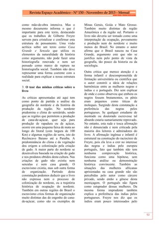 92
como mão-de-obra intensiva. Mas o
mesmo documento informa o que é
importante para este texto, destacando
que os trabalhos de Gilberto Freyre
servem para cristalizar e confirmar esta
estrutura de pensamento. Uma visão
acrítica sobre um texto como Casa
Grande e Senzala que utiliza os
elementos da naturalidade da história
como argumento, não pode fazer uma
historiografia renovada e nem ser
pensado como marco de ruptura na
historiografia social. Também não deve
representar uma forma coerente com a
realidade para explicar a nossa estrutura
social.
3. O teor das minhas criticas sobre o
livro
As críticas apresentadas até aqui tem
como ponto de partida a análise da
geografia do nordeste e da história da
produção da região. No nordeste
predomina o clima do semiárido, sendo
que as regiões que permitem a produção
de cana-de-açúcar, quer seja para
produção de rapadura ou de açúcar,
ocorre em uma pequena faixa de mata ao
longo do litoral (com largura de 100
Km) e algumas regiões de serra, isto do
Recôncavo Baiano até a Paraíba. A
predominância do clima e da vegetação
deu origem a colonização pela criação
de gado. A maior parte do nordeste se
desenvolveu baseada na criação do gado
e nos produtos obtidos desta cultura. Nas
criações de gado não existiu nem
senzalas e nem casa grande. O
escravismo existiu, mas sob outra forma
de organização. Partindo desta
constatação podemos deduzir que o livro
não expressa nem o processo de
colonização do nordeste, ou a trajetória
histórica de ocupação do nordeste.
Também em outras regiões do Brasil o
escravismo criou formas de organização
muito distintas das do engenho de cana-
de-açúcar, como são os exemplos de
Minas Gerais, Goiás e Mato Grosso.
Também muito distintas da região
Amazônica e da região sul. Portanto o
livro não deveria ser tomado como uma
interpretação da ocupação, povoamento
e produção nem do nordeste e muito
menos do Brasil. No entanto o autor
afirma que o Brasil nasceu na Casa
Grande, argumento este que não se
justifica nem pelo ponto de vista da
geografia, tão pouco da historia ou da
sociologia.
Outra critica que merece atenção é a
forma infantil e descomprometida de
formação universitária ou cientifica que
o autor constrói a ideia de relações
harmônicas entre as mulheres negras e
índias e o português. Diz sem explicar
de onde e como observou que embora os
negros fossem brutamontes, os pênis
eram pequenos como titicas de
moleques. Surgindo desta constatação a
preferência das negras pelos
portugueses. Se qualquer estudante de
mestrado ou doutorado escrevesse tal
absurdo estaria sumariamente reprovado.
No entanto, esta rude e tosca afirmação
não é denunciada e nem criticada pela
maioria dos leitores e admiradores do
livro. A afirmação ingênua e infantil é
estrutural na construção do raciocínio de
Freyre, pois ela leva a crer no interesse
das negras e índias pelo europeu
português, fato que também não tem
nenhuma comprovação histórica,
funciona como uma hipótese, sem
nenhuma análise ou demonstração
histórica convincente. Também as
situações das mulheres africanas
aprisionadas na casa grande não são
percebidas pelo autor como cárcere
privado, sendo então a gênese desta
mestiçagem. O português não figura
como estuprador dessas mulheres. Da
mesma forma imprudente também
explica a preferência das índias pelos
portugueses. Freyre nos diz que os
índios eram pouco interessados pelo
 