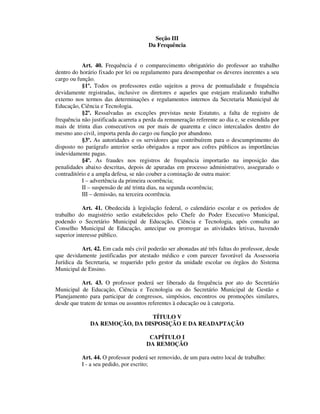 Seção III
Da Frequência
Art. 40. Frequência é o comparecimento obrigatório do professor ao trabalho
dentro do horário fixado por lei ou regulamento para desempenhar os deveres inerentes a seu
cargo ou função.
§1º. Todos os professores estão sujeitos a prova de pontualidade e frequência
devidamente registradas, inclusive os diretores e aqueles que estejam realizando trabalho
externo nos termos das determinações e regulamentos internos da Secretaria Municipal de
Educação, Ciência e Tecnologia.
§2º. Ressalvadas as exceções previstas neste Estatuto, a falta de registro de
frequência não justificada acarreta a perda da remuneração referente ao dia e, se estendida por
mais de trinta dias consecutivos ou por mais de quarenta e cinco intercalados dentro do
mesmo ano civil, importa perda do cargo ou função por abandono.
§3º. As autoridades e os servidores que contribuírem para o descumprimento do
disposto no parágrafo anterior serão obrigados a repor aos cofres públicos as importâncias
indevidamente pagas.
§4º. As fraudes nos registros de frequência importarão na imposição das
penalidades abaixo descritas, depois de apuradas em processo administrativo, assegurado o
contraditório e a ampla defesa, se não couber a cominação de outra maior:
I – advertência da primeira ocorrência;
II – suspensão de até trinta dias, na segunda ocorrência;
III – demissão, na terceira ocorrência.
Art. 41. Obedecida à legislação federal, o calendário escolar e os períodos de
trabalho do magistério serão estabelecidos pelo Chefe do Poder Executivo Municipal,
podendo o Secretário Municipal de Educação, Ciência e Tecnologia, após consulta ao
Conselho Municipal de Educação, antecipar ou prorrogar as atividades letivas, havendo
superior interesse público.
Art. 42. Em cada mês civil poderão ser abonadas até três faltas do professor, desde
que devidamente justificadas por atestado médico e com parecer favorável da Assessoria
Jurídica da Secretaria, se requerido pelo gestor da unidade escolar ou órgãos do Sistema
Municipal de Ensino.
Art. 43. O professor poderá ser liberado da frequência por ato do Secretário
Municipal de Educação, Ciência e Tecnologia ou do Secretário Municipal de Gestão e
Planejamento para participar de congressos, simpósios, encontros ou promoções similares,
desde que tratem de temas ou assuntos referentes à educação ou à categoria.
TÍTULO V
DA REMOÇÃO, DA DISPOSIÇÃO E DA READAPTAÇÃO
CAPÍTULO I
DA REMOÇÃO
Art. 44. O professor poderá ser removido, de um para outro local de trabalho:
I - a seu pedido, por escrito;
 