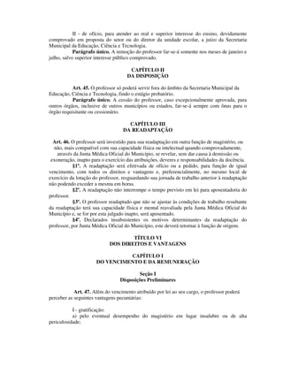 II - de ofício, para atender ao real e superior interesse do ensino, devidamente
comprovado em proposta do setor ou do diretor da unidade escolar, a juízo da Secretaria
Municipal da Educação, Ciência e Tecnologia.
Parágrafo único. A remoção do professor far-se-á somente nos meses de janeiro e
julho, salvo superior interesse público comprovado.
CAPÍTULO II
DA DISPOSIÇÃO
Art. 45. O professor só poderá servir fora do âmbito da Secretaria Municipal da
Educação, Ciência e Tecnologia, findo o estágio probatório.
Parágrafo único. A cessão do professor, caso excepcionalmente aprovada, para
outros órgãos, inclusive de outros municípios ou estados, far-se-á sempre com ônus para o
órgão requisitante ou cessionário.
CAPÍTULO III
DA READAPTAÇÃO
Art. 46. O professor será investido para sua readaptação em outra função de magistério, ou
não, mais compatível com sua capacidade física ou intelectual quando comprovadamente,
através da Junta Médica Oficial do Município, se revelar, sem dar causa à demissão ou
exoneração, inapto para o exercício das atribuições, deveres e responsabilidades da docência.
§1º. A readaptação será efetivada de ofício ou a pedido, para função de igual
vencimento, com todos os direitos e vantagens e, preferencialmente, no mesmo local de
exercício da lotação do professor, resguardando sua jornada de trabalho anterior à readaptação
não podendo exceder a mesma em horas.
§2º. A readaptação não interrompe o tempo previsto em lei para aposentadoria do
professor.
§3º. O professor readaptado que não se ajustar às condições de trabalho resultante
da readaptação terá sua capacidade física e mental reavaliada pela Junta Médica Oficial do
Município e, se for por esta julgado inapto, será aposentado.
§4º. Declarados insubsistentes os motivos determinantes da readaptação do
professor, por Junta Médica Oficial do Município, este deverá retornar à função de origem.
TÍTULO VI
DOS DIREITOS E VANTAGENS
CAPÍTULO I
DO VENCIMENTO E DA REMUNERAÇÃO
Seção I
Disposições Preliminares
Art. 47. Além do vencimento atribuído por lei ao seu cargo, o professor poderá
perceber as seguintes vantagens pecuniárias:
I - gratificação:
a) pelo eventual desempenho do magistério em lugar insalubre ou de alta
periculosidade;
 