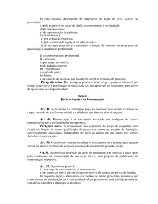 b) pelo eventual desempenho do magistério em lugar de difícil acesso ou
provimento;
c) pelo exercício em cargo de chefia, assessoramento e secretariado;
d) de direção escolar;
e) de representação de gabinete;
f ) de titularidade;
g) por dedicação exclusiva;
h) pelo exercício de regência em salas de aulas;
i) de serviços especiais extraordinários e função de instrutor em programas de
qualificação e atualização profissional;
j) de aprimoramento profissional.
II - adicional:
a) por tempo de serviço;
b) do trabalho noturno.
III - indenização:
a) ajuda de custo;
b) diárias;
c) restituição de despesas que não devem correr às expensas do professor.
Parágrafo único. Das vantagens previstas neste artigo, apenas o adicional por
tempo de serviço e a gratificação de titularidade são incorporáveis ao vencimento para efeito
de aposentadoria e disponibilidade.
Seção II
Do Vencimento e da Remuneração
Art. 48. Vencimento é a retribuição paga ao professor pelo efetivo exercício do
cargo, variando de acordo com o nível e a referência que tiverem sido alcançados.
Art. 49. Remuneração é o vencimento acrescido das vantagens de caráter
permanente ou não a ele legalmente incorporáveis.
Parágrafo único. A remuneração dos ocupantes do cargo de magistério será
fixada em função de maior qualificação alcançada em cursos ou estágios de formação,
aperfeiçoamento, atualização, independente do nível de ensino em que atuem, nos termos
desta Lei Complementar.
Art. 50. O professor somente perceberá o vencimento ou a remuneração quando
estiver em efetivo exercício do cargo ou nos casos de afastamento previstos em lei.
Art. 51. Ao professor investido em cargo de provimento em comissão é dado optar
pelo vencimento ou remuneração de seu cargo efetivo sem prejuízo da gratificação de
representação respectiva.
Art. 52. O professor perderá:
I – um terço do vencimento ou da remuneração:
a) do quinto ao oitavo mês de licença por motivo de doença em pessoa da família;
b) enquanto durar o afastamento por motivo de prisão preventiva, pronúncia por
crime comum ou condenação por crime inafiançável em processo no qual não haja pronúncia,
com direito a receber a diferença se absolvido.
 