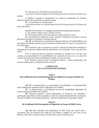 II – dois terços do vencimento ou da remuneração:
a) do nono ao décimo segundo mês de licença por motivo de doença em pessoa da
família;
b) durante o período de afastamento em virtude de condenação em sentença
definitiva à pena que não determine a perda do cargo.
III – o vencimento ou a remuneração:
a) do décimo terceiro ao vigésimo quarto mês de licença por motivo de doença em
pessoa da família.
Art. 53. O vencimento e as vantagens pecuniárias recebidas pelo professor:
I - não sofrerão redução, salvo o disposto em lei;
II - não ficarão sujeitos a descontos que não estejam previstos em lei;
III - não poderão ser objeto de arresto, sequestro ou penhora, ressalvado o caso de
prestação de alimentos resultante de sentença judicial.
Art. 54. A indenização ou restituição devida pelo professor à Fazenda Pública será
descontada em parcelas mensais que não excedam à décima parte do valor do vencimento ou
da remuneração.
§1º. O professor que se aposentar ou passar à situação de disponível continuará a
responder pelas parcelas remanescentes da indenização ou da restituição, salvo casos previstos
em lei.
§ 2º. O saldo devedor do professor exonerado ou demitido ou o do que tiver
cassada a sua aposentadoria ou disponibilidade será resgatado de uma só vez, no prazo de
sessenta dias, da mesma forma respondendo o espólio, em caso de morte.
§ 3º. Vencido o prazo previsto no parágrafo anterior, o saldo remanescente será
inscrito na dívida ativa e cobrado por ação executiva.
CAPÍTULO II
DAS VANTAGENS PECUNIÁRIAS
Seção I
Da Gratificação pelo Eventual Desempenho do Magistério em Lugar Insalubre ou
Perigoso
Art. 55. A caracterização e a classificação da insalubridade e da periculosidade
serão estabelecidas segundo normas do Ministério do Trabalho.
§1º. A caracterização e a classificação do grau de insalubridade dependerão de
perícia realizada por Médico do Trabalho.
§2º. Enquanto perdurar a razão determinante, ao professor será concedida a
gratificação equivalente ao índice apurado em razão do eventual desempenho de suas funções,
em lugar insalubre ou de alta periculosidade, conforme estabelecida em legislação vigente.
Seção II
Da Gratificação Pelo Desempenho do Magistério em Lugar de Difícil Acesso
Art. 56. Será concedida uma gratificação de 20% (vinte por cento) sobre o
vencimento base ao professor que resida na zona urbana e trabalhe na zona rural ou nos
Distritos, bem como ao professor que se deslocar para zonas de difícil acesso.
 