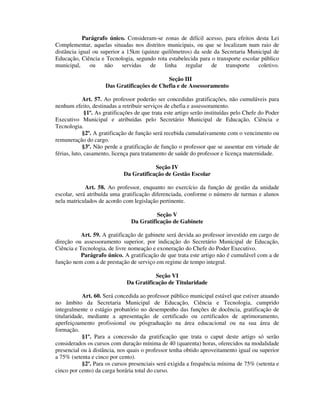 Parágrafo único. Consideram-se zonas de difícil acesso, para efeitos desta Lei
Complementar, aquelas situadas nos distritos municipais, ou que se localizam num raio de
distância igual ou superior a 15km (quinze quilômetros) da sede da Secretaria Municipal de
Educação, Ciência e Tecnologia, segundo rota estabelecida para o transporte escolar público
municipal, ou não servidas de linha regular de transporte coletivo.
Seção III
Das Gratificações de Chefia e de Assessoramento
Art. 57. Ao professor poderão ser concedidas gratificações, não cumuláveis para
nenhum efeito, destinadas a retribuir serviços de chefia e assessoramento.
§1º. As gratificações de que trata este artigo serão instituídas pelo Chefe do Poder
Executivo Municipal e atribuídas pelo Secretário Municipal de Educação, Ciência e
Tecnologia.
§2º. A gratificação de função será recebida cumulativamente com o vencimento ou
remuneração do cargo.
§3º. Não perde a gratificação de função o professor que se ausentar em virtude de
férias, luto, casamento, licença para tratamento de saúde do professor e licença maternidade.
Seção IV
Da Gratificação de Gestão Escolar
Art. 58. Ao professor, enquanto no exercício da função de gestão da unidade
escolar, será atribuída uma gratificação diferenciada, conforme o número de turmas e alunos
nela matriculados de acordo com legislação pertinente.
Seção V
Da Gratificação de Gabinete
Art. 59. A gratificação de gabinete será devida ao professor investido em cargo de
direção ou assessoramento superior, por indicação do Secretário Municipal de Educação,
Ciência e Tecnologia, de livre nomeação e exoneração do Chefe do Poder Executivo.
Parágrafo único. A gratificação de que trata este artigo não é cumulável com a de
função nem com a de prestação de serviço em regime de tempo integral.
Seção VI
Da Gratificação de Titularidade
Art. 60. Será concedida ao professor público municipal estável que estiver atuando
no âmbito da Secretaria Municipal de Educação, Ciência e Tecnologia, cumprido
integralmente o estágio probatório no desempenho das funções de docência, gratificação de
titularidade, mediante a apresentação de certificado ou certificados de aprimoramento,
aperfeiçoamento profissional ou pósgraduação na área educacional ou na sua área de
formação.
§1º. Para a concessão da gratificação que trata o caput deste artigo só serão
considerados os cursos com duração mínima de 40 (quarenta) horas, oferecidos na modalidade
presencial ou à distância, nos quais o professor tenha obtido aproveitamento igual ou superior
a 75% (setenta e cinco por cento).
§2º. Para os cursos presenciais será exigida a frequência mínima de 75% (setenta e
cinco por cento) da carga horária total do curso.
 