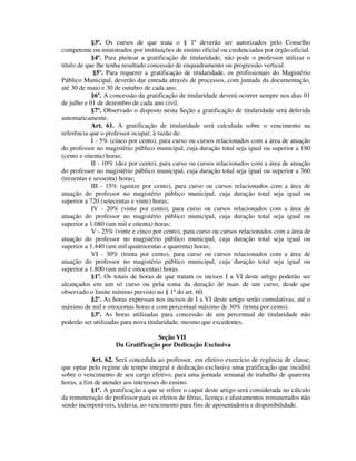 §3º. Os cursos de que trata o § 1º deverão ser autorizados pelo Conselho
competente ou ministrados por instituições de ensino oficial ou credenciadas por órgão oficial.
§4º. Para pleitear a gratificação de titularidade, não pode o professor utilizar o
título de que lhe tenha resultado concessão de enquadramento ou progressão vertical.
§5º. Para requerer a gratificação de titularidade, os profissionais do Magistério
Público Municipal, deverão dar entrada através de processos, com juntada da documentação,
até 30 de maio e 30 de outubro de cada ano.
§6º. A concessão da gratificação de titularidade deverá ocorrer sempre nos dias 01
de julho e 01 de dezembro de cada ano civil.
§7º. Observado o disposto nesta Seção a gratificação de titularidade será deferida
automaticamente.
Art. 61. A gratificação de titularidade será calculada sobre o vencimento na
referência que o professor ocupar, à razão de:
I - 5% (cinco por cento), para curso ou cursos relacionados com a área de atuação
do professor no magistério público municipal, cuja duração total seja igual ou superior a 180
(cento e oitenta) horas;
II - 10% (dez por cento), para curso ou cursos relacionados com a área de atuação
do professor no magistério público municipal, cuja duração total seja igual ou superior a 360
(trezentas e sessenta) horas;
III - 15% (quinze por cento), para curso ou cursos relacionados com a área de
atuação do professor no magistério público municipal, cuja duração total seja igual ou
superior a 720 (setecentas e vinte) horas;
IV - 20% (vinte por cento), para curso ou cursos relacionados com a área de
atuação do professor no magistério público municipal, cuja duração total seja igual ou
superior a 1.080 (um mil e oitenta) horas;
V - 25% (vinte e cinco por cento), para curso ou cursos relacionados com a área de
atuação do professor no magistério público municipal, cuja duração total seja igual ou
superior a 1.440 (um mil quatrocentas e quarenta) horas;
VI - 30% (trinta por cento), para curso ou cursos relacionados com a área de
atuação do professor no magistério público municipal, cuja duração total seja igual ou
superior a 1.800 (um mil e oitocentas) horas.
§1º. Os totais de horas de que tratam os incisos I a VI deste artigo poderão ser
alcançados em um só curso ou pela soma da duração de mais de um curso, desde que
observado o limite mínimo previsto no § 1º do art. 60.
§2º. As horas expressas nos incisos de I a VI deste artigo serão cumulativas, até o
máximo de mil e oitocentas horas e com percentual máximo de 30% (trinta por cento).
§3º. As horas utilizadas para concessão de um percentual de titularidade não
poderão ser utilizadas para nova titularidade, mesmo que excedentes.
Seção VII
Da Gratificação por Dedicação Exclusiva
Art. 62. Será concedida ao professor, em efetivo exercício de regência de classe,
que optar pelo regime de tempo integral e dedicação exclusiva uma gratificação que incidirá
sobre o vencimento de seu cargo efetivo, para uma jornada semanal de trabalho de quarenta
horas, a fim de atender aos interesses do ensino.
§1º. A gratificação a que se refere o caput deste artigo será considerada no cálculo
da remuneração do professor para os efeitos de férias, licença e afastamentos remunerados não
sendo incorporáveis, todavia, ao vencimento para fins de aposentadoria e disponibilidade.
 