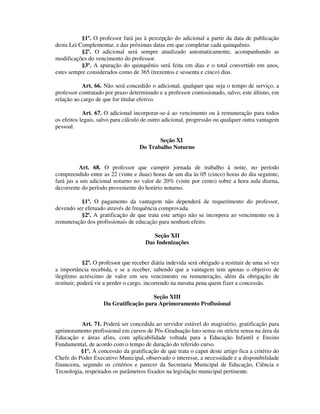 §1º. O professor fará jus à percepção do adicional a partir da data de publicação
desta Lei Complementar, e das próximas datas em que completar cada quinquênio.
§2º. O adicional será sempre atualizado automaticamente, acompanhando as
modificações do vencimento do professor.
§3º. A apuração do quinquênio será feita em dias e o total convertido em anos,
estes sempre considerados como de 365 (trezentos e sessenta e cinco) dias.
Art. 66. Não será concedido o adicional, qualquer que seja o tempo de serviço, a
professor contratado por prazo determinado e a professor comissionado, salvo, este último, em
relação ao cargo de que for titular efetivo.
Art. 67. O adicional incorporar-se-á ao vencimento ou à remuneração para todos
os efeitos legais, salvo para cálculo de outro adicional, progressão ou qualquer outra vantagem
pessoal.
Seção XI
Do Trabalho Noturno
Art. 68. O professor que cumprir jornada de trabalho à noite, no período
compreendido entre as 22 (vinte e duas) horas de um dia às 05 (cinco) horas do dia seguinte,
fará jus a um adicional noturno no valor de 20% (vinte por cento) sobre a hora aula diurna,
decorrente do período proveniente do horário noturno.
§1º. O pagamento da vantagem não dependerá de requerimento do professor,
devendo ser efetuado através de frequência comprovada.
§2º. A gratificação de que trata este artigo não se incorpora ao vencimento ou à
remuneração dos profissionais de educação para nenhum efeito.
Seção XII
Das Indenizações
§2º. O professor que receber diária indevida será obrigado a restituir de uma só vez
a importância recebida, e se a receber, sabendo que a vantagem tem apenas o objetivo de
ilegítimo acréscimo de valor em seu vencimento ou remuneração, além da obrigação de
restituir, poderá vir a perder o cargo, incorrendo na mesma pena quem fizer a concessão.
Seção XIII
Da Gratificação para Aprimoramento Profissional
Art. 71. Poderá ser concedida ao servidor estável do magistério, gratificação para
aprimoramento profissional em cursos de Pós-Graduação lato sensu ou strictu sensu na área da
Educação e áreas afins, com aplicabilidade voltada para a Educação Infantil e Ensino
Fundamental, de acordo com o tempo de duração do referido curso.
§1º. A concessão da gratificação de que trata o caput deste artigo fica a critério do
Chefe do Poder Executivo Municipal, observado o interesse, a necessidade e a disponibilidade
financeira, segundo os critérios e parecer da Secretaria Municipal de Educação, Ciência e
Tecnologia, respeitados os parâmetros fixados na legislação municipal pertinente.
 