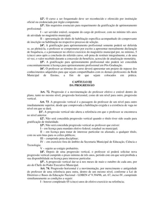 §2º. O curso a ser frequentado deve ser reconhecido e oferecido por instituição
oficial ou credenciada por órgão competente.
§3º. São requisitos essenciais para requerimento da gratificação de aprimoramento
profissional:
I – ser servidor estável, ocupante do cargo de professor, com no mínimo três anos
de atividade no magistério municipal;
II – apresentação do título de habilitação específica acompanhado do comprovante
de inscrição ou habilitação no respectivo processo de seleção.
§4º. A gratificação para aprimoramento profissional somente poderá ser deferida
se, ao pleiteá-la, o professor se comprometer por escrito a apresentar mensalmente declaração
de frequência, e a permanecer no efetivo exercício do magistério municipal por, no mínimo, 5
(cinco) anos após a conclusão do referido curso, sob pena de restituir integralmente, e de uma
só vez, o valor recebido durante a concessão do benefício, acrescido de atualização monetária.
§5º. A gratificação para aprimoramento profissional não poderá ser concedida
concomitantemente à licença para aprimoramento profissional em Pós-Graduação.
§6º. O professor ao término do curso deverá apresentar um projeto de repasse dos
conhecimentos adquiridos para que sejam compartilhados com os demais professores da Rede
Municipal de Ensino, a fim de que sejam colocados em prática.
CAPÍTULO III
DA PROGRESSÃO
Art. 72. Progressão é a movimentação do professor efetivo e estável dentro do
plano, tanto no mesmo nível, progressão horizontal, como de um nível para outro, progressão
vertical.
Art. 73. A progressão vertical é a passagem do professor de um nível para outro
imediatamente superior, desde que comprovada a habilitação exigida e a existência de vaga no
nível em que se dará.
§1º. A progressão vertical não altera a referência em que o professor se encontrava
no nível anterior.
§2º. Não será concedida progressão vertical quando o título tiver sido usado para
gratificação de titularidade.
§3º. Não será concedida progressão vertical ao professor que estiver:
I – em licença para mandato eletivo federal, estadual ou municipal;
II – em licença para tratar de interesse particular ou afastado, a qualquer título,
com ou sem ônus para os cofres públicos;
III – cumprindo pena disciplinar;
IV – em exercício fora do âmbito da Secretaria Municipal de Educação, Ciência e
Tecnologia;
V – sujeito ao estágio probatório.
§4º. Depois de uma progressão vertical, o professor só poderá solicitar nova
progressão vertical cumprido o prazo mínimo de três anos, período este em que será proibida a
sua disponibilidade ou licença para interesse particular.
§5º. A progressão vertical dar-se-á nos meses de maio e outubro de cada ano, por
ato do Chefe do Poder Executivo Municipal.
Art. 74. Progressão horizontal é a movimentação, por merecimento e antiguidade
do professor de uma referência para outra, dentro de um mesmo nível, conforme a Lei de
Diretrizes e Bases da Educação Nacional - LDBEN nº 9.394/96, art. 67, inciso IV, cumprindo
simultaneamente as condições a seguir:
I - houver completado 05 (cinco) anos de efetivo exercício na referência;
 