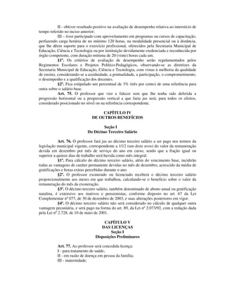 II - obtiver resultado positivo na avaliação de desempenho relativa ao interstício de
tempo referido no inciso anterior;
III – tiver participado com aproveitamento em programas ou cursos de capacitação,
perfazendo carga horária de no mínimo 120 horas, na modalidade presencial ou à distância,
que lhe dêem suporte para o exercício profissional, oferecidos pela Secretaria Municipal de
Educação, Ciência e Tecnologia ou por instituição devidamente credenciada e reconhecida por
órgão competente, com duração mínima de 20 (vinte) horas cada um.
§1º. Os critérios de avaliação de desempenho serão regulamentados pelos
Regimentos Escolares e Projetos Político-Pedagógicos, observando-se as diretrizes da
Secretaria Municipal de Educação, Ciência e Tecnologia, com vistas à melhoria da qualidade
de ensino, considerando-se a assiduidade, a pontualidade, a participação, o comprometimento,
o desempenho e a qualificação dos docentes.
§2º. Fica estipulado um percentual de 3% (três por cento) de uma referência para
outra sobre o salário base.
Art. 75. O professor que vier a falecer sem que lhe tenha sido deferida a
progressão horizontal ou a progressão vertical a que faria jus será, para todos os efeitos,
considerado posicionado no nível ou na referência correspondente.
CAPÍTULO IV
DE OUTROS BENEFÍCIOS
Seção I
Do Décimo Terceiro Salário
Art. 76. O professor fará jus ao décimo terceiro salário a ser pago nos termos da
legislação municipal vigente, correspondente a 1/12 (um doze avos) do valor da remuneração
devida em dezembro por mês de serviço do ano em curso, sendo que a fração igual ou
superior a quinze dias de trabalho será havida como mês integral.
§1º. Para cálculo do décimo terceiro salário, além do vencimento base, incidirão
todas as vantagens de caráter permanente devidas no mês de dezembro, acrescido da média de
gratificações e horas extras percebidas durante o ano.
§2º. O professor exonerado ou licenciado receberá o décimo terceiro salário
proporcionalmente aos meses em que trabalhou, calculando-se o benefício sobre o valor da
remuneração do mês da exoneração.
§3º. O décimo terceiro salário, também denominado de abono anual ou gratificação
natalina, é extensivo aos inativos e pensionistas, conforme disposto no art. 67 da Lei
Complementar nº 077, de 30 de dezembro de 2003, e suas alterações posteriores em vigor.
§4º. O décimo terceiro salário não será considerado no cálculo de qualquer outra
vantagem pecuniária, e será pago na forma do art. 89, da Lei nº 2.073/92, com a redação dada
pela Lei nº 2.728, de 10 de maio de 2001.
CAPÍTULO V
DAS LICENÇAS
Seção I
Disposições Preliminares
Art. 77. Ao professor será concedida licença:
I - para tratamento de saúde;
II - em razão de doença em pessoa da família;
III - maternidade;
 