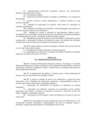 II - aperfeiçoamento profissional continuado, inclusive com licenciamento
periódico remunerado para esse fim;
III - remuneração condigna;
IV - progressão horizontal baseada na titulação ou habilitação e na avaliação de
desempenho;
V - período reservado a estudo, planejamento e avaliação incluídos na carga
horária de trabalho;
VI – liberdade de organização da categoria, como forma de valorização do
magistério participativo;
VII – ambiente de trabalho com instalações e material pedagógico que propiciem o
exercício eficiente e eficaz de suas atribuições;
VIII - liberdade de escolha e utilização de procedimentos didáticos para o
desempenho de suas atividades, desde que haja previsão nas diretrizes da proposta pedagógica
do estabelecimento de ensino, e respeitadas as diretrizes legais vigentes;
IX - liberdade para promover reuniões no local de trabalho, condicionada ao prévio
conhecimento e autorização da direção da unidade de ensino, sem prejuízo das atividades
escolares, para tratar de interesses da categoria e da educação em geral.
Art. 5º. É vedado atribuir ao professor atividades ou funções diversas das inerentes
ao seu cargo, ressalvando-se apenas:
I - o desempenho de funções transitórias de natureza especial;
II - a participação em comissões ou em grupos de trabalho incumbidos de elaborar
programas ou projetos de interesse do ensino.
TÍTULO II
DA ADMINISTRAÇÃO ESCOLAR
Art. 6º. A Secretaria Municipal de Educação, Ciência e Tecnologia e o Conselho
Municipal de Educação são órgãos responsáveis pelo estabelecimento das políticas e diretrizes
educacionais, tendo por competência orientar e supervisionar as atividades educacionais do
Sistema Municipal de Ensino.
Art. 7º. A administração das políticas e diretrizes para o Sistema Municipal de
Ensino ocorre em nível central e nas unidades escolares.
Art. 8º. A gestão da unidade de ensino será estabelecida e exercida de forma
democrática, com a finalidade de proporcionar autonomia e responsabilidade coletiva na
prestação dos serviços educacionais, assegurada mediante a:
I – participação dos profissionais da educação na elaboração da proposta
pedagógica;
II – participação dos diferentes segmentos da comunidade escolar, direção,
professores, pais, alunos e servidores nos processos consultivos e decisórios, através dos
órgãos colegiados e instituições escolares;
III – valorização da escola enquanto espaço privilegiado de execução do processo
educacional.
Art. 9º. Em cada unidade de ensino municipal haverá um Conselho Escolar – CE,
devidamente instituído, estruturado e regulamentado, com base na legislação vigente e
pertinente, composto por representantes da comunidade escolar e local.
 