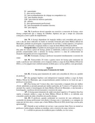 IV - paternidade;
V - para serviço militar;
VI - para acompanhamento de cônjuge ou companheiro (a);
VII - para disputar eleição;
VIII - para tratar de interesse particular;
IX - prêmio;
X - para aprimoramento profissional;
XI - para desempenho de mandato classista;
XII - para núpcias.
Art. 78. O professor deverá aguardar em exercício a concessão de licença, salvo
doença comprovada que o impeça de trabalhar, hipótese em que o tempo de concessão
começará a correr a partir do impedimento.
Art. 79. A licença dependente de inspeção médica será concedida pelo prazo e
com o dia de início indicados no laudo ou atestado fornecido pela Junta Médica Oficial do
Município, podendo ser prorrogada a requerimento do servidor, e sendo superior a 15 (quinze)
dias deverá ser submetida a inspeção médica a cargo da Junta Médica Oficial do ISSA.
Parágrafo único. O pedido de prorrogação deverá ser apresentado pelo menos dez
dias antes de vencer o prazo de licença, porém se indeferido, contar-se-á como de licença o
período compreendido entre o término da licença anterior e a data de conhecimento do
despacho denegatório do novo requerimento.
Art. 80. Terminada a licença o professor reassumirá imediatamente o exercício do
cargo.
Art. 81. Transcorridos 24 (vinte e quatro) meses de licença para tratamento de
saúde, o professor será submetido a nova inspeção médica a cargo da Junta Médica Oficial do
ISSA e, se for julgado total e definitivamente inválido para o serviço público, será aposentado.
Seção II
Da Licença para Tratamento de Saúde
Art. 82. A licença para tratamento de saúde será concedida de ofício ou a pedido
do professor.
§1º. Em qualquer hipótese será indispensável inspeção médica a cargo da Junta
Médica Oficial do Município, que excepcionalmente poderá realizar-se no local em que o
professor se encontrar.
§2º. Para licença até 5 (cinco) dias, não é necessária a inspeção feita por médico
oficial, admitindo-se atestado passado por médico particular, de 5 (cinco) a 15 (quinze) dias o
atestado fica sujeito à homologação da Junta Médica Oficial do Município, e não havendo a
homologação, o professor deverá reassumir o exercício do cargo.
§3º. A licença para tratamento de saúde com prazo superior a 15 (quinze) dias fica
sujeita a inspeção médica a cargo da Junta Médica Oficial do ISSA e, se deferida será
concedido a partir de então o benefício do auxílio-doença.
Art. 83. O professor, quando acidentado no exercício de suas atribuições ou
acometido de doença profissional, terá direito à licença com o vencimento e as vantagens do
cargo por até dois anos, a menos que a Junta Médica Oficial do ISSA desde logo conclua pela
aposentadoria.
§1º. Entende-se por acidente em serviço o que acarretar dano físico ou mental ao
professor e tenha relação, mediata ou imediata, com o exercício do cargo, inclusive.
I – o sofrido no percurso da residência para o trabalho, ou vice-versa;
 