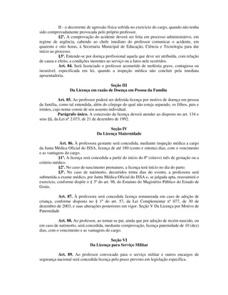 II - o decorrente de agressão física sofrida no exercício do cargo, quando não tenha
sido comprovadamente provocada pelo próprio professor.
§2º. A comprovação do acidente deverá ser feita em processo administrativo, em
regime de urgência, cabendo ao chefe imediato do professor comunicar o acidente, em
quarenta e oito horas, à Secretaria Municipal de Educação, Ciência e Tecnologia para dar
início ao processo.
§3º. Entende-se por doença profissional aquela que deve ser atribuída, com relação
de causa e efeito, a condições inerentes ao serviço ou a fatos nele ocorridos.
Art. 84. Será licenciado o professor acometido de moléstia grave, contagiosa ou
incurável, especificada em lei, quando a inspeção médica não concluir pela imediata
aposentadoria.
Seção III
Da Licença em razão de Doença em Pessoa da Família
Art. 85. Ao professor poderá ser deferida licença por motivo de doença em pessoa
da família, como tal entendida, além do cônjuge do qual não esteja separado, os filhos, pais e
irmãos, cujo nome conste de seu assento individual.
Parágrafo único. A concessão da licença deverá atender ao disposto no art. 134 e
seus §§, da Lei nº 2.073, de 21 de dezembro de 1992.
Seção IV
Da Licença Maternidade
Art. 86. À professora gestante será concedida, mediante inspeção médica a cargo
da Junta Médica Oficial do ISSA, licença de até 180 (cento e oitenta) dias, com o vencimento
e as vantagens do cargo.
§1º. A licença será concedida a partir do início do 8º (oitavo) mês de gestação ou a
critério médico.
§2º. No caso de nascimento prematuro, a licença terá início no dia do parto.
§3º. No caso de natimorto, decorridos trinta dias do evento, a professora será
submetida a exame médico, por Junta Médica Oficial do ISSA e, se julgada apta, reassumirá o
exercício, conforme dispõe o § 3º do art. 98, do Estatuto do Magistério Público do Estado de
Goiás.
Art. 87. À professora será concedida licença remunerada em caso de adoção de
criança, conforme disposto no § 1º do art. 57, da Lei Complementar nº 077, de 30 de
dezembro de 2003, e suas alterações posteriores em vigor. Seção V Da Licença por Motivo de
Paternidade
Art. 88. Ao professor, ao tornar-se pai, ainda que por adoção de recém-nascido, ou
em caso de natimorto, será concedida, mediante comprovação, licença paternidade de 10 (dez)
dias, com o vencimento e as vantagens do cargo.
Seção VI
Da Licença para Serviço Militar
Art. 89. Ao professor convocado para o serviço militar e outros encargos de
segurança nacional será concedida licença pelo prazo previsto em legislação específica.
 