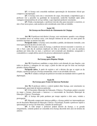 §1º. A licença será concedida mediante apresentação de documento oficial que
comprove a incorporação.
§2º. A licença será com o vencimento do cargo, descontada a importância que o
professor vier a perceber na qualidade de incorporado, sendo-lhe facultado optar pelas
vantagens remuneratórias do serviço militar, o que importará perda do vencimento.
§3º. Finda a incorporação, o professor tem dez dias para reassumir o exercício, se
não o fizer nesse prazo, cada ausência será considerada como falta ao trabalho.
Seção VII
Da Licença em Decorrência do Afastamento do Cônjuge
Art. 90. O professor terá direito à licença, sem vencimento, quando o seu cônjuge
for mandado servir ou realizar curso, com duração mínima de um ano, em outro ponto do
território nacional, ou mesmo fora dele.
Parágrafo único. A licença será concedida a pedido, devidamente instruído, com
renovação possível de dois em dois anos.
Art. 91. Cessada a causa da licença, o professor deverá reassumir o exercício, se
não o fizer, cada dia de ausência implicará em falta ao trabalho, e no caso da ausência
perdurar por trinta dias ou mais, o professor será exonerado por abandono, assegurado o
contraditório e a ampla defesa através do processo administrativo próprio.
Seção VIII
Da Licença para Disputar Eleição
Art. 92. O professor candidato a cargo eletivo será afastado de suas funções, com
todos os direitos e vantagens do seu cargo, a partir da data em que for feita sua inscrição
perante a Justiça Eleitoral.
Parágrafo único. A partir do registro e até o décimo dia que se seguir ao da
eleição, o professor fará jus à licença remunerada, como se em atividade estivesse.
Art. 93. É vedada a remoção de professor investido em mandado eletivo a partir da
diplomação.
Seção IX
Da Licença para Tratar de Interesse Particular
Art. 94. O professor efetivo e estável poderá obter licença, sem vencimento ou
remuneração, para tratar de interesse particular.
§1º. O Secretário Municipal de Educação, Ciência e Tecnologia poderá conceder
ou negar a licença observando o interesse e a necessidade da Secretaria Municipal de
Educação, Ciência e Tecnologia.
§2º. A licença não pode perdurar por tempo superior a dois anos, vedada a
prorrogação.
§3º. Havendo comprovado interesse público, a licença poderá ser interrompida por
ato do Secretário Municipal de Educação, Ciência e Tecnologia, ficando o professor sujeito à
apresentação ao serviço em trinta dias, contados da notificação.
§4º. A todo tempo o professor poderá desistir da licença, e se gozada
integralmente, somente poderá ser concedida nova licença decorrido dois anos do término da
anterior.
 