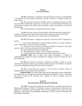 Seção X
Da Licença-Prêmio
Art. 95. Ao professor é assegurada a licença-prêmio de seis meses correspondente
a cada decênio de serviço público municipal, com todos os direitos e vantagens inerentes ao
cargo efetivo.
§1º. Para o professor lotado em unidade escolar, o requerimento deverá ser feito
com antecedência mínima de sessenta dias, de sorte que o início da fruição do benefício seja
marcado para o primeiro dia útil dos meses de janeiro e agosto ressalvando-se os casos de
aposentadoria.
§2º. A licença-prêmio concedida não poderá ser cassada.
Art. 96. Ao entrar no gozo de licença prêmio, o professor perceberá, durante todo
o período, o vencimento do cargo de provimento efetivo de que seja titular, acrescido das
vantagens pecuniárias a que fizer jus, nos termos desta Lei Complementar.
Art. 97. Interrompe a contagem do tempo de serviço para efeito de apuração do
decênio:
I - licença para tratamento da saúde do próprio professor, por tempo superior a
cento e oitenta dias, consecutivos ou não, no decênio;
II - licença em razão de doença em pessoa da família do professor, por tempo
superior a cento e vinte dias, consecutivos ou não, no decênio;
III - licença para tratar de interesse particular;
IV - falta injustificada, superior a cento e vinte dias no decênio;
V - suspensão aplicada ao professor, por decisão de que não caiba recurso.
Parágrafo único. Para os efeitos deste artigo, interrupção é a solução de
continuidade da contagem do tempo, iniciando novo cômputo a partir da cessação da causa
que a determinar.
Art. 98. Para apuração do decênio, computar-se-á também o tempo de serviço
anteriormente prestado em outro cargo municipal, desde que entre o seu término e o início do
exercício do magistério não haja decorrido mais de sessenta dias.
Art. 99. Um percentual não superior a 1/6 (um sexto) do quadro efetivo do
magistério poderá estar em gozo de licença-prêmio.
Parágrafo único. Os critérios para concessão da licença-prêmio serão estabelecidos
em regulamento a ser baixado pelo Secretário Municipal de Educação, Ciência e Tecnologia
num prazo máximo de 90 (noventa) dias, contados da data de vigência desta Lei
Complementar.
Seção XI
Da Licença para Aprimoramento Profissional
Art. 100. A licença para aprimoramento profissional, concedida pelo Secretário
Municipal de Educação, Ciência e Tecnologia, consiste no afastamento do professor, sem
prejuízo da remuneração, para frequentar curso de Pós-graduação strictu sensu na área da
Educação e áreas afins com aplicabilidade voltada para os níveis de ensino oferecidos pelo
Poder Público Municipal.
 