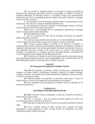 §1º. Ao servidor do magistério poderá ser concedida ou negada pelo Chefe do
Poder Executivo Municipal, observado o interesse, a necessidade, os critérios e o Parecer da
Secretaria Municipal de Educação, Ciência e Tecnologia, licença para aprimoramento
profissional, que consiste no afastamento de suas funções, com todos os direitos e vantagens
como se em efetivo exercício:
I – para frequentar cursos de formação, aperfeiçoamento ou especialização na área
da educação, de acordo com o tempo de duração do referido curso;
II – para participar de congressos, simpósios ou de promoções similares, no Estado
ou País, desde que versem sobre temas educacionais.
§2º. O curso a ser frequentado deve ser reconhecido e oferecido por instituição
oficial ou credenciada por órgão competente.
§3º. Para obtenção da licença:
I - deve ter o professor 03 (três) anos de atividade de docência no magistério
público municipal, no mínimo;
II - é necessário que o pedido esteja instruído com o título de habilitação específica
e com o comprovante de inscrição ou aprovação no respectivo processo de seleção.
§4º. A licença somente poderá ser deferida se, ao pleiteá-la, o professor se
comprometer por escrito a apresentar, trimestralmente, declaração de frequência; a retornar ao
magistério municipal após o seu término apresentando documento de conclusão do curso e
nele permanecer pelo prazo mínimo de 05 (cinco) anos; ou a restituir, com atualização
monetária, os vencimentos e as vantagens que houver percebido durante o afastamento, em
caso de desistências ou descumprimento da obrigação assumida.
§5º. O professor, ao término do curso, deverá apresentar um projeto para repasse
dos conhecimentos adquiridos para que sejam compartilhados com os demais professores da
Rede Municipal de Ensino, a fim de que sejam colocados em prática.
Seção XII
Da Licença para Desempenho de Mandato Classista
Art. 101. É assegurado ao professor o direito à licença para o desempenho de
mandato em Central Sindical, Confederação, Federação, Sindicato, no âmbito municipal,
estadual ou nacional, sem prejuízo de sua situação funcional, assegurado o retorno com todos
os direitos e vantagens do cargo.
§1º. Somente poderão ser licenciados os professores eleitos para os cargos de
funções diretiva e executiva da entidade de classe representativa da categoria.
§2º. Fica assegurada para desempenho de mandato classista a liberação de no
máximo três professores.
CAPÍTULO VI
DAS FÉRIAS E DO RECESSO ESCOLAR
Art. 102. O professor fará jus, anualmente, a trinta dias consecutivos de férias e
quinze dias de recesso escolar.
§1º. Para a concessão e gozo do primeiro período aquisitivo de férias são
necessários doze meses consecutivos de exercício.
§2º. Desde que em regência de classe, os professores deverão gozar férias no mês de
julho.
§3º. Caso o período regular de férias coincida com o período da licença
maternidade, ou para tratamento de saúde, as férias deverão ser transferidas, com início
imediatamente após o término da licença.
 