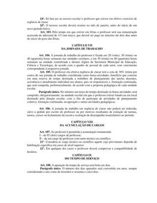 §4º. Só fará jus ao recesso escolar o professor que estiver em efetivo exercício de
regência de classe
§5º. O recesso escolar deverá ocorrer no mês de janeiro, antes do início de um
novo período letivo.
Art. 103. Pelo tempo em que estiver em férias o professor terá sua remuneração
acrescida do adicional de 1/3 (um terço), que deverá ser pago no máximo até dois dias antes
do início do gozo das férias.
CAPÍTULO VII
DA JORNADA DE TRABALHO
Art. 104. A jornada de trabalho do professor é fixada em 20 (vinte), 30 (trinta) ou
40 (quarenta) horas semanais nas unidades escolares, e em 30 (trinta) ou 40 (quarenta) horas
semanais na unidade centralizada e demais órgãos da Secretaria Municipal de Educação,
Ciência e Tecnologia, de acordo com o quadro de pessoal de cada setor, com vencimento
correspondente à respectiva jornada.
Art. 105. O professor em efetiva regência de classe terá a cota de 30% (trinta por
cento) de sua jornada de trabalho considerada como horas-atividades, benefício que consiste
em uma reserva de tempo destinada a trabalhos de planejamento das tarefas docentes,
assistência e atendimento individual aos alunos, pais ou responsáveis e, formação continuada,
que será cumprida, preferencialmente, de acordo com a proposta pedagógica de cada unidade
escolar.
Parágrafo único. No mínimo um terço do tempo destinado às horas-atividades será
cumprido, obrigatoriamente, na unidade escolar em que o professor estiver lotado ou em local
destinado pela direção escolar, com o fim de participar de atividades de planejamento
coletivo, formação continuada, recuperação e outras atividades pedagógicas.
Art. 106. A jornada de trabalho em regência de classe não poderá ser reduzida,
salvo a pedido por escrito do professor ou por motivos resultantes de extinção de turmas,
turnos, cursos ou fechamento da escola e avaliação de desempenho insatisfatório no período.
CAPÍTULO VIII
DA ACUMULAÇÃO DE CARGOS
Art. 107. Ao professor é permitida a acumulação remunerada:
I – de 02 (dois) cargos de professor;
II – de um cargo de professor com outro técnico ou científico.
§1º. Considera-se cargo técnico ou científico aquele cujo provimento dependa de
habilitação específica em curso de nível superior.
§2º. Em qualquer dos casos o professor deverá comprovar a compatibilidade de
horários.
CAPÍTULO IX
DO TEMPO DE SERVIÇO
Art. 108. A apuração do tempo de serviço será feita em dias.
Parágrafo único. O número dos dias apurados será convertido em anos, sempre
considerando o ano como de trezentos e sessenta e cinco dias.
 