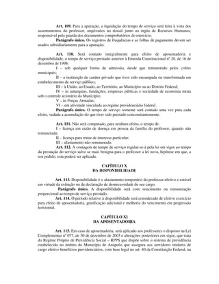 Art. 109. Para a apuração, a liquidação do tempo de serviço será feita à vista dos
assentamentos do professor, arquivados no dossiê junto ao órgão de Recursos Humanos,
responsável pela guarda dos documentos comprobatórios do exercício.
Parágrafo único. Os registros de frequências e as folhas de pagamento devem ser
usados subsidiariamente para a apuração.
Art. 110. Será contado integralmente para efeito de aposentadoria e
disponibilidade, o tempo de serviço prestado anterior à Emenda Constitucional nº 20, de 16 de
dezembro de 1998:
I – sob qualquer forma de admissão, desde que remunerado pelos cofres
municipais;
II – a instituição de caráter privado que tiver sido encampada ou transformada em
estabelecimento de serviço público;
III – à União, ao Estado, ao Território, ao Município ou ao Distrito Federal;
IV – às autarquias, fundações, empresas públicas e sociedade de economia mista
sob o controle acionário do Município;
V – às Forças Armadas;
VI – em atividade vinculada ao regime previdenciário federal.
Parágrafo único. O tempo de serviço somente será contado uma vez para cada
efeito, vedada a acumulação do que tiver sido prestado concomitantemente.
Art. 111. Não será computado, para nenhum efeito, o tempo de:
I – licença em razão de doença em pessoa da família do professor, quando não
remunerada;
II – licença para tratar de interesse particular;
III – afastamento não-remunerado.
Art. 112. A contagem de tempo de serviço regular-se-á pela lei em vigor ao tempo
da prestação do serviço salvo se mais benigna para o professor a lei nova, hipótese em que, a
seu pedido, esta poderá ser aplicada.
CAPÍTULO X
DA DISPONIBILIDADE
Art. 113. Disponibilidade é o afastamento temporário do professor efetivo e estável
em virtude da extinção ou da declaração de desnecessidade de seu cargo.
Parágrafo único. A disponibilidade será com vencimento ou remuneração
proporcional ao tempo de serviço prestado.
Art. 114. O período relativo à disponibilidade será considerado de efetivo exercício
para efeito de aposentadoria, gratificação adicional e melhoria do vencimento em progressão
horizontal.
CAPÍTULO XI
DA APOSENTADORIA
Art. 115. Em caso de aposentadoria, será aplicado aos professores o disposto na Lei
Complementar nº 077, de 30 de dezembro de 2003 e alterações posteriores em vigor, que trata
do Regime Próprio de Previdência Social – RPPS que dispõe sobre o sistema de previdência
estabelecido no âmbito do Município de Anápolis que assegura aos servidores titulares de
cargo efetivo benefícios previdenciários, com base legal no art. 40 da Constituição Federal, na
 