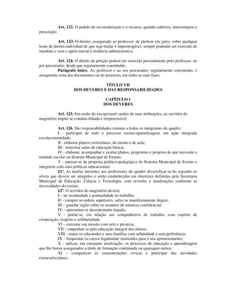 Art. 122. O pedido de reconsideração e o recurso, quando cabíveis, interrompem a
prescrição.
Art. 123. O direito, assegurado ao professor, de pleitear em juízo, sobre qualquer
lesão de direito individual de que seja titular é impostergável, sempre podendo ser exercido de
imediato e sem o apelo inicial à instância administrativa.
Art. 124. O direito de petição poderá ser exercido pessoalmente pelo professor, ou
por procurador, desde que regularmente constituído.
Parágrafo único. Ao professor e ao seu procurador, regularmente constituído, é
assegurada vista dos documentos ou do processo, em todas as suas fases.
TÍTULO VII
DOS DEVERES E DAS RESPONSABILIDADES
CAPÍTULO I
DOS DEVERES
Art. 125. Em razão do excepcional caráter de suas atribuições, ao servidor do
magistério impõe-se conduta ilibada e irrepreensível.
Art. 126. São responsabilidades comuns a todos os integrantes do quadro:
I - participar de todo o processo ensino-aprendizagem, em ação integrada
escolacomunidade;
II - elaborar planos curriculares, de ensino e de aula;
III - ministrar aulas de educação básica;
IV - elaborar, acompanhar e avaliar planos, programas e projetos de que necessite a
unidade escolar ou Sistema Municipal de Ensino;
V - inteirar-se da proposta político-pedagógica do Sistema Municipal de Ensino e
integrarse com suas políticas educacionais.
§1º. As tarefas inerentes aos professores do quadro diversificar-se-ão segundo os
níveis que devem ser atingidos e serão estabelecidas em diretrizes definidas pela Secretaria
Municipal de Educação, Ciência e Tecnologia, com revisões e atualizações conforme as
necessidades do ensino.
§2º. O servidor do magistério deverá:
I – ter assiduidade e pontualidade no trabalho;
II – cumprir as ordens superiores, salvo se manifestamente ilegais;
III – guardar sigilo sobre os assuntos de natureza confidencial;
IV – apresentar-se decentemente trajado;
V - portar-se, em relação aos companheiros de trabalho, com espírito de
cooperação, respeito e solidariedade;
VI – executar sua missão com zelo e presteza;
VII – empenhar-se pela educação integral dos alunos;
VIII – tratar os educandos e suas famílias com urbanidade e sem preferência;
IX – frequentar os cursos legalmente instituídos para o seu aprimoramento;
X – aplicar, em constante atualização, os processos de educação e aprendizagem
que lhe forem assegurados a título de formação continuada ou quaisquer outros;
XI – comparecer às comemorações cívicas e participar das atividades
extracurriculares;
 