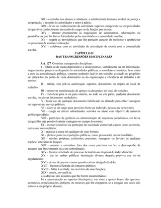 XII – estimular nos alunos a cidadania, a solidariedade humana, o ideal de justiça e
cooperação, o respeito às autoridades e amor à pátria;
XIII – levar ao conhecimento da autoridade superior competente as irregularidades
de que tiver conhecimento em razão do cargo ou da função que exerce;
XIV – atender prontamente às requisições de documentos, informações ou
providências que lhe forem formuladas pelas autoridades e comunidade escolar;
XV – sugerir as providências que lhe pareçam capazes de melhorar e aperfeiçoar
os processos de ensino e educação;
XVI – colaborar com as atividades de articulação da escola com a comunidade
escolar.
CAPÍTULO II
DAS TRANSGRESSÕES DISCIPLINARES
Art. 127. Constitui transgressão disciplinar:
I - referir-se de modo depreciativo e desrespeitoso, verbalmente ou em informação,
requerimento, parecer ou despacho às autoridades públicas, a servidores e usuários, bem como
a atos da administração pública, somente podendo fazê-lo em trabalho assinado no propósito
de criticá-los do ponto de vista doutrinário ou da organização e eficiência do trabalho e do
ensino;
II - retirar, sem prévia autorização superior, documento ou objeto do local de
trabalho;
III - promover manifestação de apreço ou desapreço no local de trabalho;
IV - falsificar para si ou para outrem, no todo ou em parte, qualquer documento
escolar, ou alterar documento verdadeiro;
V - fazer uso de qualquer documento falsificado ou alterado para obter vantagens
ou ingresso no serviço público;
VI - valer-se do cargo para proveito ilícito ou indevido, pessoal ou de terceiro;
VII - coagir ou aliciar subordinado, servidor ou aluno com objetivo de natureza
políticopartidário;
VIII - participar de gerência ou administração de empresas econômicas, em favor
da qual lhe seja possível extrair vantagem no campo do ensino;
IX - exercer comércio ou participar de sociedade comercial, exceto como acionista,
cotista ou comanditário;
X - praticar a usura em qualquer de suas formas;
XI - pleitear junto às repartições públicas, como procurador ou intermediário;
XII - receber propinas, comissões, presentes, vantagens ou favores de qualquer
espécie, em razão da função;
XIII - cometer a estranhos, fora dos casos previstos em lei, o desempenho de
encargo que lhe competir ou a seu subordinado;
XIV - frustrar a licitude de processo licitatório ou dispensá-lo indevidamente;
XV - dar às verbas públicas destinação diversa daquela prevista em lei ou
regulamento;
XVI - deixar de prestar contas quando estiver obrigado fazê-lo;
XVII - frustrar a licitude de concurso público;
XVIII - faltar à verdade, no exercício de suas funções;
XIX - omitir, por malícia:
a) a decisão dos assuntos que lhe forem encaminhadas;
b) a apresentação ao superior hierárquico, em vinte e quatro horas, das queixas,
denúncias, representações, petições ou recursos que lhe chegarem, se a solução dos casos não
estiver a seu próprio alcance;
 