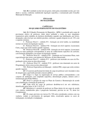 Art. 10. A unidade escolar terá um gestor, eleito pela comunidade escolar, por voto
direto e secreto, conforme estabelecido legislação específica e normatizado pelo Conselho
Municipal de Educação.
TÍTULO III
DO MAGISTÉRIO
CAPÍTULO I
DO QUADRO PERMANENTE DO MAGISTÉRIO
Art. 11. O Quadro Permanente do Magistério - QPM é constituído pelo cargo de
provimento efetivo de professor, título único atribuído a todos os seus integrantes
responsáveis pelos trabalhos de docência distribuídos segundo suas habilitações, por níveis,
designados cada nível por um símbolo peculiar, conforme o quadro disposto no art. 155, com
a seguinte estrutura:
I – Professor Nível I – símbolo P-I - formação em nível médio, na modalidade
normal, nos termos da legislação vigente;
II - Professor Nível II – símbolo P-II - formação em nível superior, Licenciatura
Curta, cargos que serão extintos quando vagarem;
III - Professor Nível III – símbolo P-III - formação em nível superior, Licenciatura
Plena ou outra graduação correspondente às áreas de conhecimento específico do currículo,
com formação pedagógica, nos termos da legislação vigente;
IV - Professor Nível IV - símbolo P-IV - graduação em Licenciatura Plena, mais
especialização lato sensu, com mínimo de 360 horas, na área educacional;
V - Professor Nível V - símbolo P-V - professor com mestrado em curso de Pós-
graduação strictu sensu na área educacional;
VI - Professor Nível VI - símbolo P-VI - professor com doutorado em curso de
Pósgraduação strictu sensu na área educacional;
VII - Professor Especialista em Educação - símbolo PEE, cargos que serão extintos
quando vagarem.
§1º. O exercício profissional do titular do cargo de professor será vinculado à área
de atuação para a qual tenha prestado concurso público.
§2º. Cargo é o lugar na organização do serviço público correspondente a um
conjunto de atribuições com estipêndio específico, denominação própria, número certo e
remuneração pelo Poder Público.
§3º. Nível é a posição do cargo no Plano de Carreira e Remuneração de acordo
com a habilitação e formação do professor.
§4º. Cada nível do cargo de professor desdobrar-se-á em seis referências,
identificadas pelas letras A, B, C, D, E e F.
§5º. Referência é a posição do professor no Plano dentro de um cargo de acordo
com critérios estabelecidos para a progressão horizontal, prevista no art. 74, desta Lei
Complementar.
§6º. Os cargos previstos nos incisos II e VII serão considerados extintos com sua
vacância, vedado os provimentos de quaisquer deles, ressalvados apenas os casos de
reintegração, recondução e readaptação.
 