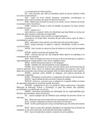 c) o cumprimento de ordem legítima;
XX - fazer acusação, que saiba ser infundada, através de queixa, denúncia verbal
ou escrita ou representação;
XXI - lançar em livros oficiais anotações, reclamações, reivindicações ou
quaisquer outros registros quando não sejam do interesse do ensino;
XXII - adquirir para revender na escola ou aos alunos, livros e materiais de ensino
ou quaisquer outras mercadorias;
XXIII - entreter-se, durante as horas de trabalho, em palestras ou outros afazeres
estranhos ao ensino;
XXIV - esquivar-se a:
a)providenciar a inspeção médica de subordinado que haja faltado ao serviço por
motivo de saúde, quando comunicado em tempo hábil;
b)prestar informações sobre servidor em estágio probatório;
c)comunicar, em tempo hábil, ocorrência de que tenha notícia, capaz de afetar a
normalidade do serviço;
XXV - representar contra superior, sem observância das prescrições legais;
XXVI - propor transação ou negócio a superior, subordinado, servidor ou aluno,
com fito de lucro;
XXVII - fazer circular ou subscrever lista de donativos no local onde desempenha
a função;
XXVIII - praticar anonimato por qualquer fim;
XXIX - concorrer para que não seja cumprida ordem superior ou empenhar-se no
retardamento de sua execução;
XXX - faltar ou chegar com atraso ao serviço ou deixar de participar ao superior a
impossibilidade de comparecimento, salvo motivo impeditivo justo;
XXXI - simular doença para esquivar-se de obrigação;
XXXII – trabalhar mal, intencionalmente ou por negligência;
XXXIII - não se apresentar ao serviço, salvo por motivo justo, ao fim da licença de
interesse particular, férias, cursos ou dispensa para participação em congresso, bem como
depois de comunicado expressamente que qualquer delas foi interrompida por ordem superior;
XXXIV - permutar tarefa, trabalho ou obrigação, sem expressa permissão da
autoridade competente;
XXXV - desrespeitar ou procrastinar o cumprimento de ordem ou decisão judicial;
XXXVI - ingerir bebida alcoólica no local e horário do trabalho;
XXXVII - recusar-se, sem justa causa, a submeter-se à inspeção médica ou exame
de capacidade intelectual ou vocacional, quando necessário;
XXXVIII - negligenciar no uso e na guarda de objetos pertencentes à Secretaria
Municipal da Educação, Ciência e Tecnologia, os quais lhe tenham sido confiados,
possibilitando a sua danificação ou extravio;
XXXIX - demonstrar parcialidade nas informações de sua responsabilidade para
benefício de funcionários, alunos ou terceiros;
XL - exercer qualquer tipo de influência para auferição de proveitos ilícitos ou
indevidos;
XLI - influir para que terceiro intervenha em sua progressão e remoção;
XLII - retardar o andamento de processo de interesse de terceiros;
XLIII - receber gratificação por serviço extraordinário que não tenha efetivamente
prestado;
XLIV - abrir ou tentar abrir qualquer dependência da repartição fora do horário de
expediente se não estiver para tanto autorizado pela autoridade competente;
XLV - fazer uso indevido de viaturas e materiais do serviço público;
 