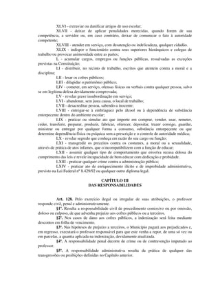 XLVI - extraviar ou danificar artigos de uso escolar;
XLVII - deixar de aplicar penalidades merecidas, quando forem de sua
competência, a servidor ou, em caso contrário, deixar de comunicar o fato à autoridade
competente;
XLVIII - atender em serviço, com desatenção ou indelicadeza, qualquer cidadão.
XLIX - indispor o funcionário contra seus superiores hierárquicos e colegas de
trabalho ou provocar animosidade entre as partes;
L - acumular cargos, empregos ou funções públicas, ressalvadas as exceções
previstas na Constituição;
LI - distribuir, no recinto de trabalho, escritos que atentem contra a moral e a
disciplina;
LII - lesar os cofres públicos;
LIII - dilapidar o patrimônio público;
LIV - cometer, em serviço, ofensas físicas ou verbais contra qualquer pessoa, salvo
se em legítima defesa devidamente comprovada;
LV - revelar grave insubordinação em serviço;
LVI - abandonar, sem justa causa, o local de trabalho;
LVII - desacreditar pessoa, sabendo-a inocente;
LVIII - entregar-se à embriaguez pelo álcool ou à dependência de substância
entorpecente dentro do ambiente escolar;
LIX - praticar ou simular ato que importe em comprar, vender, usar, remeter,
ceder, transferir, preparar, produzir, fabricar, oferecer, depositar, trazer consigo, guardar,
ministrar ou entregar por qualquer forma a consumo, substância entorpecente ou que
determine dependência física ou psíquica sem a prescrição e o controle de autoridade médica;
LX - revelar segredo que conheça em razão do seu cargo ou função;
LXI - transgredir os preceitos contra os costumes, a moral ou a sexualidade,
através de prática de atos infames, que o incompatibilizem com a função de educar;
LXII - assumir qualquer tipo de comportamento que envolva recusa dolosa do
cumprimento das leis e revele incapacidade de bem educar com dedicação e probidade.
LXIII - praticar qualquer crime contra a administração pública;
LXIV - praticar ato de enriquecimento ilícito e de improbidade administrativa,
previsto na Lei Federal nº 8.429/92 ou qualquer outro diploma legal.
CAPÍTULO III
DAS RESPONSABILIDADES
Art. 128. Pelo exercício ilegal ou irregular de suas atribuições, o professor
responde civil, penal e administrativamente.
§1º. Resulta a responsabilidade civil de procedimento comissivo ou por omissão,
doloso ou culposo, de que advenha prejuízo aos cofres públicos ou a terceiros.
§2º. Nos casos de dano aos cofres públicos, a indenização será feita mediante
descontos em folha de vencimento.
§3º. Nas hipóteses de prejuízo a terceiros, o Município pagará aos prejudicados e,
em regresso, executará o professor responsável para que este venha a repor, de uma só vez ou
em parcelas, a quantia aplicada na indenização, devidamente atualizada.
§4º. A responsabilidade penal decorre de crime ou de contravenção imputado ao
professor.
§5º. A responsabilidade administrativa resulta da prática de qualquer das
transgressões ou proibições definidas no Capítulo anterior.
 