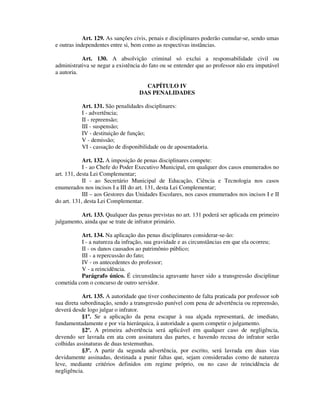 Art. 129. As sanções civis, penais e disciplinares poderão cumular-se, sendo umas
e outras independentes entre si, bem como as respectivas instâncias.
Art. 130. A absolvição criminal só exclui a responsabilidade civil ou
administrativa se negar a existência do fato ou se entender que ao professor não era imputável
a autoria.
CAPÍTULO IV
DAS PENALIDADES
Art. 131. São penalidades disciplinares:
I - advertência;
II - repreensão;
III - suspensão;
IV - destituição de função;
V - demissão;
VI - cassação de disponibilidade ou de aposentadoria.
Art. 132. A imposição de penas disciplinares compete:
I - ao Chefe do Poder Executivo Municipal, em qualquer dos casos enumerados no
art. 131, desta Lei Complementar;
II - ao Secretário Municipal de Educação, Ciência e Tecnologia nos casos
enumerados nos incisos I a III do art. 131, desta Lei Complementar;
III – aos Gestores das Unidades Escolares, nos casos enumerados nos incisos I e II
do art. 131, desta Lei Complementar.
Art. 133. Qualquer das penas previstas no art. 131 poderá ser aplicada em primeiro
julgamento, ainda que se trate de infrator primário.
Art. 134. Na aplicação das penas disciplinares considerar-se-ão:
I - a natureza da infração, sua gravidade e as circunstâncias em que ela ocorreu;
II - os danos causados ao patrimônio público;
III - a repercussão do fato;
IV - os antecedentes do professor;
V - a reincidência.
Parágrafo único. É circunstância agravante haver sido a transgressão disciplinar
cometida com o concurso de outro servidor.
Art. 135. A autoridade que tiver conhecimento de falta praticada por professor sob
sua direta subordinação, sendo a transgressão punível com pena de advertência ou repreensão,
deverá desde logo julgar o infrator.
§1º. Se a aplicação da pena escapar à sua alçada representará, de imediato,
fundamentadamente e por via hierárquica, à autoridade a quem competir o julgamento.
§2º. A primeira advertência será aplicável em qualquer caso de negligência,
devendo ser lavrada em ata com assinatura das partes, e havendo recusa do infrator serão
colhidas assinaturas de duas testemunhas.
§3º. A partir da segunda advertência, por escrito, será lavrada em duas vias
devidamente assinadas, destinada a punir faltas que, sejam consideradas como de natureza
leve, mediante critérios definidos em regime próprio, ou no caso de reincidência de
negligência.
 