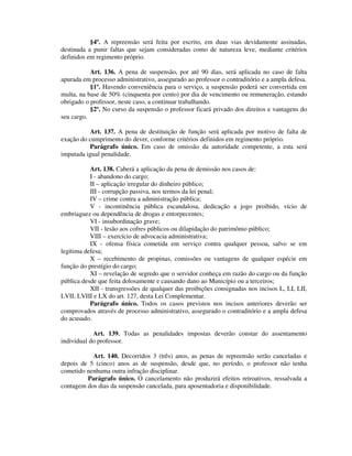 §4º. A repreensão será feita por escrito, em duas vias devidamente assinadas,
destinada a punir faltas que sejam consideradas como de natureza leve, mediante critérios
definidos em regimento próprio.
Art. 136. A pena de suspensão, por até 90 dias, será aplicada no caso de falta
apurada em processo administrativo, assegurado ao professor o contraditório e a ampla defesa.
§1º. Havendo conveniência para o serviço, a suspensão poderá ser convertida em
multa, na base de 50% (cinquenta por cento) por dia de vencimento ou remuneração, estando
obrigado o professor, neste caso, a continuar trabalhando.
§2º. No curso da suspensão o professor ficará privado dos direitos e vantagens do
seu cargo.
Art. 137. A pena de destituição de função será aplicada por motivo de falta de
exação do cumprimento do dever, conforme critérios definidos em regimento próprio.
Parágrafo único. Em caso de omissão da autoridade competente, a esta será
imputada igual penalidade.
Art. 138. Caberá a aplicação da pena de demissão nos casos de:
I - abandono do cargo;
II – aplicação irregular do dinheiro público;
III - corrupção passiva, nos termos da lei penal;
IV – crime contra a administração pública;
V - incontinência pública escandalosa, dedicação a jogo proibido, vício de
embriaguez ou dependência de drogas e entorpecentes;
VI - insubordinação grave;
VII - lesão aos cofres públicos ou dilapidação do patrimônio público;
VIII – exercício de advocacia administrativa;
IX - ofensa física cometida em serviço contra qualquer pessoa, salvo se em
legítima defesa;
X – recebimento de propinas, comissões ou vantagens de qualquer espécie em
função do prestígio do cargo;
XI – revelação de segredo que o servidor conheça em razão do cargo ou da função
pública desde que feita dolosamente e causando dano ao Município ou a terceiros;
XII - transgressões de qualquer das proibições consignadas nos incisos L, LI, LII,
LVII, LVIII e LX do art. 127, desta Lei Complementar.
Parágrafo único. Todos os casos previstos nos incisos anteriores deverão ser
comprovados através de processo administrativo, assegurado o contraditório e a ampla defesa
do acusado.
Art. 139. Todas as penalidades impostas deverão constar do assentamento
individual do professor.
Art. 140. Decorridos 3 (três) anos, as penas de repreensão serão canceladas e
depois de 5 (cinco) anos as de suspensão, desde que, no período, o professor não tenha
cometido nenhuma outra infração disciplinar.
Parágrafo único. O cancelamento não produzirá efeitos retroativos, ressalvada a
contagem dos dias da suspensão cancelada, para aposentadoria e disponibilidade.
 