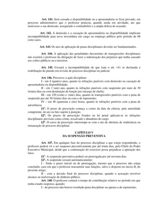 Art. 141. Será cassada a disponibilidade ou a aposentadoria se ficar provado, em
processo administrativo que o professor praticou, quando ainda em atividade, ato que
motivasse a sua demissão, assegurado o contraditório e a ampla defesa do acusado.
Art. 142. A demissão e a cassação de aposentadoria ou disponibilidade implicam
incompatibilidade para nova investidura em cargo ou emprego público pelo período de 08
(oito) anos.
Art. 143. Os atos de aplicação de penas disciplinares deverão ser fundamentados.
Art. 144. A aplicação das penalidades decorrentes de transgressões disciplinares
não eximirá o professor da obrigação de fazer a indenização dos prejuízos que tenha causado
aos cofres públicos ou a terceiros.
Art. 145. Cessará a incompatibilidade de que trata o art. 141 se declarada a
reabilitação do punido em revisão de processo disciplinar ou judicial.
Art. 146. Prescreve a ação disciplinar:
I - em 4 (quatro) anos, quanto às infrações puníveis com demissão ou cassação de
aposentadoria ou disponibilidade;
II - em 1 (um) ano, quanto às infrações puníveis com suspensão por mais de 30
(trinta) dias ou com destituição de função por encargo de chefia;
III - em 120 (cento e vinte) dias, quanto às transgressões puníveis com a pena de
suspensão por até 30 (trinta) dias ou com a de repreensão;
IV – em 48 (quarenta e oito) horas, quanto às infrações puníveis com a pena de
advertência.
§1º. O prazo de prescrição começa a correr da data da ciência, pela autoridade
competente, do ato ou fato sujeito à punição.
§2º. Os prazos de prescrição fixados na lei penal aplicam-se às infrações
disciplinares previstas como crime, ressalvado o abandono de cargo.
§3º. O curso da prescrição interrompe-se com o ato de abertura de sindicância ou
instauração de processo disciplinar.
CAPÍTULO V
DA SUSPENSÃO PREVENTIVA
Art. 147. Em qualquer fase do processo disciplinar a que esteja respondendo, o
professor poderá vir a ser suspenso preventivamente por até trinta dias, pelo Chefe do Poder
Executivo Municipal, desde que a continuação do exercício possa prejudicar a apuração dos
fatos.
§1º. A suspensão preventiva poderá ser prorrogada por até noventa dias.
§2º. A suspensão cessará automaticamente:
I - findo o prazo inicial ou de prorrogação, mesmo que o processo não esteja
concluído, caso em que o professor reassumirá suas funções, salvo o disposto no inciso II, do
presente artigo;
II - com a decisão final do processo disciplinar, quando a acusação envolver
alcance ou malversação de dinheiro público.
Art. 148. O professor contará o tempo de contribuição relativo ao período em que
tenha estado suspenso, quando:
I - do processo não houver resultado pena disciplinar ou apenas a de repreensão;
 