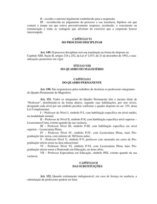 II - exceder o máximo legalmente estabelecido para a suspensão;
III - reconhecida no julgamento do processo a sua inocência, hipótese em que
contará o tempo em que esteve preventivamente suspenso, recebendo, o vencimento ou
remuneração e todas as vantagens que adviriam do exercício que a suspensão houver
interrompido.
CAPÍTULO VI
DO PROCESSO DISCIPLINAR
Art. 149. O processo disciplinar terá sua tramitação na forma do disposto no
Capítulo XIII, Seção II, artigos 216 a 252, da Lei nº 2.073, de 21 de dezembro de 1992, e suas
alterações posteriores em vigor.
TÍTULO VIII
DO QUADRO DO MAGISTÉRIO
CAPÍTULO I
DO QUADRO PERMANENTE
Art. 150. São responsáveis pelos trabalhos de docência os professores integrantes
do Quadro Permanente do Magistério.
Art. 151. Todos os integrantes do Quadro Permanente têm o mesmo título de
“Professor”, distribuindo-se da forma abaixo, segundo suas habilitações, por sete níveis,
designado cada nível por um símbolo peculiar conforme o quadro disposto no art. 155, desta
Lei Complementar:
I – Professor de Nível I, símbolo P-I, com habilitação específica em nível médio,
na modalidade normal;
II – Professor de Nível II, símbolo P-II, com habilitação específica nível superior –
Licenciatura Curta, extinto quando da sua vacância;
III – Professor Nível III, símbolo P-III, com habilitação específica em nível
superior – Licenciatura Plena;
IV – Professor Nível IV, símbolo P-IV, com Licenciatura Plena, mais Pós-
graduação lato sensu, com mínimo de 360 horas aulas;
V - Professor Nível V, símbolo P-V, professor com mestrado em curso de Pós-
graduação strictu sensu na área educacional;
VI - Professor Nível VI, símbolo P-VI, com Licenciatura Plena mais Pós-
graduação strictu sensu e Doutorado em Educação, ou áreas afins;
VII – Professor Especialista em Educação, símbolo PEE, extinto quando da sua
vacância.
CAPÍTULO II
DAS SUBSTITUIÇÕES
Art. 152. Quando estritamente indispensável, em caso de licença ou ausência, a
substituição de professores poderá ser feita:
 