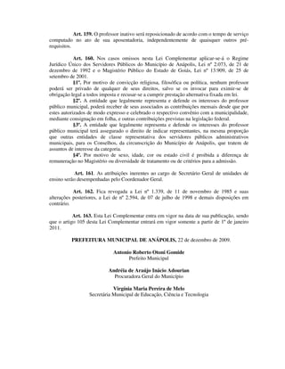 Art. 159. O professor inativo será reposicionado de acordo com o tempo de serviço
computado no ato de sua aposentadoria, independentemente de quaisquer outros pré-
requisitos.
Art. 160. Nos casos omissos nesta Lei Complementar aplicar-se-á o Regime
Jurídico Único dos Servidores Públicos do Município de Anápolis, Lei nº 2.073, de 21 de
dezembro de 1992 e o Magistério Público do Estado de Goiás, Lei nº 13.909, de 25 de
setembro de 2001.
§1º. Por motivo de convicção religiosa, filosófica ou política, nenhum professor
poderá ser privado de qualquer de seus direitos, salvo se os invocar para eximir-se de
obrigação legal a todos imposta e recusar-se a cumprir prestação alternativa fixada em lei.
§2º. A entidade que legalmente representa e defende os interesses do professor
público municipal, poderá receber de seus associados as contribuições mensais desde que por
estes autorizados de modo expresso e celebrado o respectivo convênio com a municipalidade,
mediante consignação em folha, e outras contribuições previstas na legislação federal.
§3º. A entidade que legalmente representa e defende os interesses do professor
público municipal terá assegurado o direito de indicar representantes, na mesma proporção
que outras entidades de classe representativa dos servidores públicos administrativos
municipais, para os Conselhos, da circunscrição do Município de Anápolis, que tratem de
assuntos de interesse da categoria.
§4º. Por motivo de sexo, idade, cor ou estado civil é proibida a diferença de
remuneração no Magistério ou diversidade de tratamento ou de critérios para a admissão.
Art. 161. As atribuições inerentes ao cargo de Secretário Geral de unidades de
ensino serão desempenhadas pelo Coordenador Geral.
Art. 162. Fica revogada a Lei nº 1.339, de 11 de novembro de 1985 e suas
alterações posteriores, a Lei de nº 2.594, de 07 de julho de 1998 e demais disposições em
contrário.
Art. 163. Esta Lei Complementar entra em vigor na data de sua publicação, sendo
que o artigo 105 desta Lei Complementar entrará em vigor somente a partir de 1º de janeiro
2011.
PREFEITURA MUNICIPAL DE ANÁPOLIS, 22 de dezembro de 2009.
Antonio Roberto Otoni Gomide
Prefeito Municipal
Andréia de Araújo Inácio Adourian
Procuradora Geral do Município
Virgínia Maria Pereira de Melo
Secretária Municipal de Educação, Ciência e Tecnologia
 