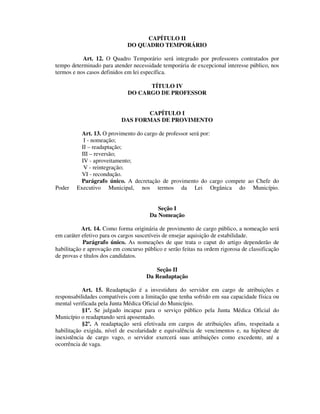 CAPÍTULO II
DO QUADRO TEMPORÁRIO
Art. 12. O Quadro Temporário será integrado por professores contratados por
tempo determinado para atender necessidade temporária de excepcional interesse público, nos
termos e nos casos definidos em lei específica.
TÍTULO IV
DO CARGO DE PROFESSOR
CAPÍTULO I
DAS FORMAS DE PROVIMENTO
Art. 13. O provimento do cargo de professor será por:
I - nomeação;
II – readaptação;
III – reversão;
IV - aproveitamento;
V - reintegração;
VI - recondução.
Parágrafo único. A decretação de provimento do cargo compete ao Chefe do
Poder Executivo Municipal, nos termos da Lei Orgânica do Município.
Seção I
Da Nomeação
Art. 14. Como forma originária de provimento de cargo público, a nomeação será
em caráter efetivo para os cargos suscetíveis de ensejar aquisição de estabilidade.
Parágrafo único. As nomeações de que trata o caput do artigo dependerão de
habilitação e aprovação em concurso público e serão feitas na ordem rigorosa de classificação
de provas e títulos dos candidatos.
Seção II
Da Readaptação
Art. 15. Readaptação é a investidura do servidor em cargo de atribuições e
responsabilidades compatíveis com a limitação que tenha sofrido em sua capacidade física ou
mental verificada pela Junta Médica Oficial do Município.
§1º. Se julgado incapaz para o serviço público pela Junta Médica Oficial do
Município o readaptando será aposentado.
§2º. A readaptação será efetivada em cargos de atribuições afins, respeitada a
habilitação exigida, nível de escolaridade e equivalência de vencimentos e, na hipótese de
inexistência de cargo vago, o servidor exercerá suas atribuições como excedente, até a
ocorrência de vaga.
 