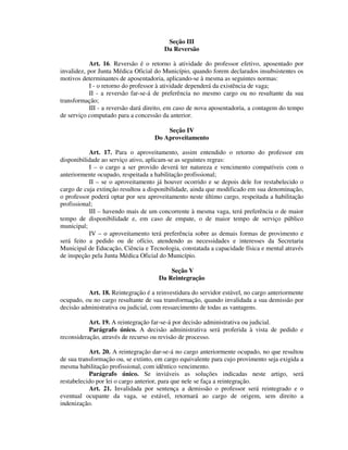 Seção III
Da Reversão
Art. 16. Reversão é o retorno à atividade do professor efetivo, aposentado por
invalidez, por Junta Médica Oficial do Município, quando forem declarados insubsistentes os
motivos determinantes de aposentadoria, aplicando-se à mesma as seguintes normas:
I - o retorno do professor à atividade dependerá da existência de vaga;
II - a reversão far-se-á de preferência no mesmo cargo ou no resultante da sua
transformação;
III - a reversão dará direito, em caso de nova aposentadoria, a contagem do tempo
de serviço computado para a concessão da anterior.
Seção IV
Do Aproveitamento
Art. 17. Para o aproveitamento, assim entendido o retorno do professor em
disponibilidade ao serviço ativo, aplicam-se as seguintes regras:
I – o cargo a ser provido deverá ter natureza e vencimento compatíveis com o
anteriormente ocupado, respeitada a habilitação profissional;
II – se o aproveitamento já houver ocorrido e se depois dele for restabelecido o
cargo de cuja extinção resultou a disponibilidade, ainda que modificado em sua denominação,
o professor poderá optar por seu aproveitamento neste último cargo, respeitada a habilitação
profissional;
III – havendo mais de um concorrente à mesma vaga, terá preferência o de maior
tempo de disponibilidade e, em caso de empate, o de maior tempo de serviço público
municipal;
IV – o aproveitamento terá preferência sobre as demais formas de provimento e
será feito a pedido ou de ofício, atendendo as necessidades e interesses da Secretaria
Municipal de Educação, Ciência e Tecnologia, constatada a capacidade física e mental através
de inspeção pela Junta Médica Oficial do Município.
Seção V
Da Reintegração
Art. 18. Reintegração é a reinvestidura do servidor estável, no cargo anteriormente
ocupado, ou no cargo resultante de sua transformação, quando invalidada a sua demissão por
decisão administrativa ou judicial, com ressarcimento de todas as vantagens.
Art. 19. A reintegração far-se-á por decisão administrativa ou judicial.
Parágrafo único. A decisão administrativa será proferida à vista de pedido e
reconsideração, através de recurso ou revisão de processo.
Art. 20. A reintegração dar-se-á no cargo anteriormente ocupado, no que resultou
de sua transformação ou, se extinto, em cargo equivalente para cujo provimento seja exigida a
mesma habilitação profissional, com idêntico vencimento.
Parágrafo único. Se inviáveis as soluções indicadas neste artigo, será
restabelecido por lei o cargo anterior, para que nele se faça a reintegração.
Art. 21. Invalidada por sentença a demissão o professor será reintegrado e o
eventual ocupante da vaga, se estável, retornará ao cargo de origem, sem direito a
indenização.
 