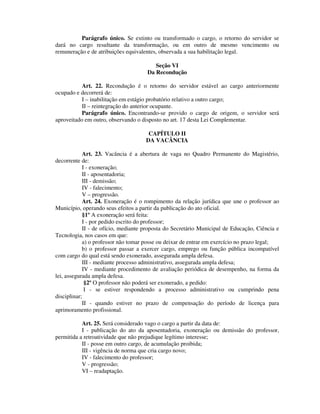 Parágrafo único. Se extinto ou transformado o cargo, o retorno do servidor se
dará no cargo resultante da transformação, ou em outro de mesmo vencimento ou
remuneração e de atribuições equivalentes, observada a sua habilitação legal.
Seção VI
Da Recondução
Art. 22. Recondução é o retorno do servidor estável ao cargo anteriormente
ocupado e decorrerá de:
I – inabilitação em estágio probatório relativo a outro cargo;
II – reintegração do anterior ocupante.
Parágrafo único. Encontrando-se provido o cargo de origem, o servidor será
aproveitado em outro, observando o disposto no art. 17 desta Lei Complementar.
CAPÍTULO II
DA VACÂNCIA
Art. 23. Vacância é a abertura de vaga no Quadro Permanente do Magistério,
decorrente de:
I - exoneração;
II - aposentadoria;
III - demissão;
IV - falecimento;
V – progressão.
Art. 24. Exoneração é o rompimento da relação jurídica que une o professor ao
Município, operando seus efeitos a partir da publicação do ato oficial.
§1º A exoneração será feita:
I - por pedido escrito do professor;
II - de ofício, mediante proposta do Secretário Municipal de Educação, Ciência e
Tecnologia, nos casos em que:
a) o professor não tomar posse ou deixar de entrar em exercício no prazo legal;
b) o professor passar a exercer cargo, emprego ou função pública incompatível
com cargo do qual está sendo exonerado, assegurada ampla defesa.
III - mediante processo administrativo, assegurada ampla defesa;
IV - mediante procedimento de avaliação periódica de desempenho, na forma da
lei, assegurada ampla defesa.
§2º O professor não poderá ser exonerado, a pedido:
I - se estiver respondendo a processo administrativo ou cumprindo pena
disciplinar;
II - quando estiver no prazo de compensação do período de licença para
aprimoramento profissional.
Art. 25. Será considerado vago o cargo a partir da data de:
I - publicação do ato da aposentadoria, exoneração ou demissão do professor,
permitida a retroatividade que não prejudique legítimo interesse;
II - posse em outro cargo, de acumulação proibida;
III - vigência de norma que cria cargo novo;
IV - falecimento do professor;
V - progressão;
VI – readaptação.
 