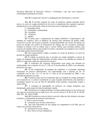Secretário Municipal de Educação, Ciência e Tecnologia e que não cause prejuízo à
continuidade da prestação do ensino.
Art. 33. A progressão vertical e a readaptação não interrompem o exercício.
Art. 34. O servidor ocupante do cargo de professor, quando nomeado deverá
provar, no curso do estágio probatório de três anos o cumprimento dos seguintes requisitos,
indispensáveis à sua confirmação, além de outros previstos na legislação específica:
I – idoneidade moral;
II – assiduidade e pontualidade;
III – disciplina;
IV – eficiência;
V – aptidão.
§1º. O prazo para o cumprimento do estágio probatório é improrrogável, não
podendo ser suspenso, salvo as hipóteses de licenças para tratamento da própria saúde,
consecutivo ou não; por licença à gestante e licença-paternidade; por motivo de doença em
pessoa da família; por motivo de afastamento do cônjuge que for servidor(a) municipal,
estadual ou federal, civil ou militar; para o serviço militar; para atividade política; para
exercício de mandato eletivo; para estudo no exterior, retomando sua contagem com o retorno
à atividade profissional do licenciado.
§2º. Fica expressamente vedada a remoção ou cessão de professor, no curso do
período do estágio probatório.
§3º. É vedado ao professor que se encontra em estágio probatório o desvio de
função em qualquer órgão da Administração, devendo oferecer seu trabalho nos limites do
edital, no cargo para o qual fora aprovado no concurso.
§4º. A verificação dos requisitos mencionados neste artigo será efetuada em
conformidade com o disposto na Lei nº 3.220, de 29 de dezembro de 2006 e suas alterações
posteriores em vigor.
§5º. O não cumprimento de qualquer dos requisitos, se constatado, importará
instauração de processo administrativo, em conformidade com o disposto no art. 34
combinado com os arts. 12 e 13, da Lei nº 3.220, de 29 de dezembro de 2006, e suas
alterações posteriores em vigor.
§6º. O professor que não for considerado apto na avaliação do estágio probatório
será exonerado ou, se estável, reconduzido ao cargo ocupado anteriormente, não admitida a
recondução apenas em caso de falta de idoneidade moral apurado, assegurando sempre a
ampla defesa.
§7º. A avaliação de desempenho do professor em estágio probatório será
disciplinada e processada na forma da legislação vigente.
§8º. O professor em estágio probatório somente poderá afastar-se do exercício de
seu cargo nos casos previstos no caput do art. 35 e em seus incisos I, II, III, IV, IX, X, XI XII,
XIII, XIV, XV, XVI e XVIII.
Art. 35. Considera-se como de efetivo exercício, além dos dias feriados e de ponto
facultativo, o afastamento do professor motivado por:
I - férias e recesso escolar;
II – casamento, por oito dias consecutivos;
III - luto, pelo falecimento de seu cônjuge ou companheiro ou de filho, pais ou
irmãos, por oito dias consecutivos;
IV - prestação de serviço militar;
V - júri e outros serviços obrigatórios;
 