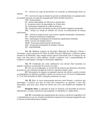 VI - exercício de cargo de provimento em comissão na administração direta ou
indireta;
VII - exercício de cargo ou função de governo ou administração, em qualquer parte
do território nacional, em razão de nomeação pelo Chefe do Poder Executivo;
VIII - licença-prêmio;
IX - licença maternidade, até 180 (cento e oitenta) dias;
X - licença por motivo de paternidade, de 10 (dez) dias;
XI - licença para tratamento de saúde do professor;
XII - licença por motivo de doença em pessoa da família, enquanto remunerada;
XIII - licença em virtude de acidente em serviço ou acontecimento de doença
profissional;
XIV – missão ou estudo no país ou no exterior, quando remunerado o afastamento;
XV – doença de notificação compulsória;
XVI – participação em programa de treinamento regularmente instituído;
XVII - exercício de mandato eletivo;
XVIII - licença para aprimoramento profissional;
XIX – licença para desempenho de mandato classista;
XX - disponibilidade.
Art. 36. Mediante proposta do Secretário Municipal de Educação, Ciência e
Tecnologia e prévia permissão do Chefe do Poder Executivo Municipal, o professor poderá
ausentar-se do Município, para cumprir missão especial relacionada com os misteres de seu
cargo, com ônus para os cofres públicos, ficando o professor com a responsabilidade de
comprovar a participação e divulgar as informações adquiridas.
Art. 37. Condenado por crime inafiançável com decisão final transitada em
julgado, o professor será afastado do exercício do cargo.
§1º. No caso de condenação, se esta não for de natureza que determine a demissão
do professor, este continuará afastado do exercício, enquanto cumprir a pena.
§2º. Sem prejuízo do disposto no parágrafo anterior será devido o auxílio reclusão
aos dependentes do professor recolhido a prisão, nos termos do art. 63 da Lei Complementar
nº 77, de 30 de dezembro de 2003 e alterações posteriores em vigor.
Art. 38. Salvo os casos expressamente previstos neste Estatuto, o professor que
interromper o exercício por mais de trinta dias consecutivos ou quarenta e cinco dias
intercalados, sem justa causa, dentro do mesmo ano civil, será demitido por abandono do
cargo.
Parágrafo único. A aplicação da pena de demissão será precedida de processo
administrativo, em que ao professor seja assegurado o contraditório e a ampla defesa.
Art. 39. A autoridade que irregularmente der exercício a professor responderá civil
e criminalmente por seu ato, ficando pessoalmente responsável por quaisquer pagamentos que
se fizerem em decorrência dessa situação.
 