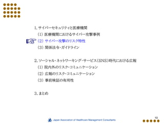 10
１．サイバーセキュリティと医療機関
（１） 医療機関におけるサイバー攻撃事例
（２） サイバー攻撃のリスク特性
（３） 関係法令・ガイドライン
２．ソーシャル・ネットワーキング・サービス（SNS）時代における広報
（１） 院内外のリスク・コミュニケーション
（２） 広報のリスク・コミュニケーション
（３） 事前検証の有用性
３．まとめ
 