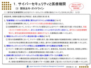 14
１．サイバーセキュリティと医療機関
(3) 関係法令・ガイドライン
（ⅰ）厚労省「医療機関等におけるサイバーセキュリティ対策の強化について」（2018.10.29.） (1/2)
都道府県、保健所設置市及び特別区 医政主管部（局）長 宛
１．「医療情報システムの安全管理に関するガイドライン」の周知徹底について
① 管内の医療機関等に対して、ガイドラインの更なる周知徹底を図るとともに、
② 医療機関等において、コンピュータウイルスの感染などによるサイバー攻撃を受けた疑いがある場合、別紙
（次スライド参照）を活用して、直ちに医療情報システムの保守会社等に連絡の上、速やかに当該医療機関
等から、厚労省医療技術情報推進室に連絡を行うよう、注意喚起をお願いいたします。
２．情報セキュリティインシデント発生時の国への報告について
① 管内の医療機関等において、サイバー攻撃を受け、個人情報の漏洩や医療提供体制に支障が生じる又はそ
のおそれがある事案を貴自治体が把握した場合、速やかに医療技術情報推進室に報告を願いいたします。
３．情報セキュリティインシデントが発生した医療機関等に対する調査及び指導について
① サイバー攻撃を受けた医療機関等に対し、必要に応じて、被害状況、対応状況、復旧状況、再発防止策等に
係る調査及び指導を行い、医療技術情報推進室に報告を願いいたします。
４．医療分野におけるサイバーセキュリティの取り組み（医療セプター）との連携について
① 医療セプターの構成員団体は都道府県支部等を通じて会員施設との情報共有を行っている場合もあるた
め、地域の医療関係団体を通じて医療セプターの活動に連携・ご協力をいただきますようお願いいたします。
引用文献リスト 注３
宇陀市立病院
事案発生により
事務連絡
 