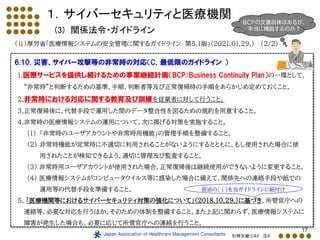 17
１．サイバーセキュリティと医療機関
(3) 関係法令・ガイドライン
（ⅱ）厚労省「医療情報システムの安全管理に関するガイドライン 第5.1版」（2021.01.29.） (2/2)
6.10. 災害、サイバー攻撃等の非常時の対応（C．最低限のガイドライン ）
1.医療サービスを提供し続けるための事業継続計画（BCP：Business Continuity Plan）の一環として、
“非常時”と判断するための基準、手順、判断者等及び正常復帰時の手順をあらかじめ定めておくこと。
2.非常時における対応に関する教育及び訓練を従業者に対して行うこと。
3.正常復帰後に、代替手段で運用した間のデータ整合性を図るための規約を用意すること。
4.非常時の医療情報システムの運用について、次に掲げる対策を実施すること。
(1) 「非常時のユーザアカウントや非常時用機能」の管理手順を整備すること。
(2) 非常時機能が定常時に不適切に利用されることがないようにするとともに、もし使用された場合に使
用されたことが検知できるよう、適切に管理及び監査すること。
(3) 非常時用ユーザアカウントが使用された場合、正常復帰後は継続使用ができないように変更すること。
(4) 医療情報システムがコンピュータウイルス等に感染した場合に備えて、関係先への連絡手段や紙での
運用等の代替手段を準備すること。
5. 「医療機関等におけるサイバーセキュリティ対策の強化について」（2018.10.29.）に基づき、所管官庁への
連絡等、必要な対応を行うほか、そのための体制を整備すること。また上記に関わらず、医療情報システムに
障害が発生した場合も、必要に応じて所管官庁への連絡を行うこと。
引用文献リスト 注４
前述の（ⅰ）を当ガイドラインに紐付け
BCPの文書自体はあるが、
本当に機能するのか？
 