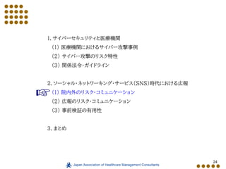 24
１．サイバーセキュリティと医療機関
（１） 医療機関におけるサイバー攻撃事例
（２） サイバー攻撃のリスク特性
（３） 関係法令・ガイドライン
２．ソーシャル・ネットワーキング・サービス（SNS）時代における広報
（１） 院内外のリスク・コミュニケーション
（２） 広報のリスク・コミュニケーション
（３） 事前検証の有用性
３．まとめ
 