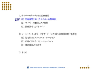 2
１．サイバーセキュリティと医療機関
（１） 医療機関におけるサイバー攻撃事例
（２） サイバー攻撃のリスク特性
（３） 関係法令・ガイドライン
２．ソーシャル・ネットワーキング・サービス（SNS）時代における広報
（１） 院内外のリスク・コミュニケーション
（２） 広報のリスク・コミュニケーション
（３） 事前検証の有用性
３．まとめ
 