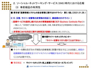 34
２．ソーシャル・ネットワーキング・サービス（SNS）時代における広報
(3) 事前検証の有用性
■ 厚労省「医療情報システムの安全管理に関するガイドライン 第5.1版」（2021.01.29.）
6.10. 災害、サイバー攻撃等の非常時の対応（C．最低限のガイドライン ）
1.医療サービスを提供し続けるための事業継続計画（BCP：Business Continuity Plan）の
一環として、“非常時”と判断するための基準、手順、判断者等及び正常復帰時の手順をあらかじ
め定めておくこと。
2.非常時における対応に関する教育及び訓練を従業者に対して行うこと。
■ サイバー攻撃を防ぎきれず病院の診療業務に影響が発生することを前提に、病院の
組織横断的な医療安全リスクマネジメントが機能するかどうか?を事前に検証してお
くことが必要不可欠。
■ 事前検証 ⇒ サイバーセキュリティ机上演習シナリオ（ロールプレイング）
■内閣サイバーセキュリティセンター
「サイバー攻撃を100％防ぐことはできない。」
BCPの文書自体はあるが、
本当に機能するのか？
 