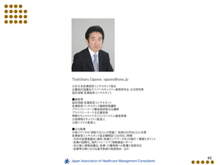 45
Toshiharu Ogawa ogawa@one.jp
公社日本医業経営コンサルタント協会
近畿地区協議会サイバーセキュリティ演習研究会 主任研究員
認定登録 医業経営コンサルタント
■資格等
認定登録 医業経営コンサルタント
医業経営コンサルタント継続研修講師
プライバシーマーク審査員研修主任講師
プライバシーマーク主任審査員
情報セキュリティマネジメントシステム審査員補
公認情報セキュリティ監査人
公認システム監査人
■主な執筆
日経メディカル「病院ではコレが常識！ 医師のお作法123」共著
医業経営コンサルタント協会機関誌「JAHMC」寄稿
・次世代医療基盤法（通称：医療ビッグデータ法）が施行！概要とポイント
・医療の国際化、海外（マレーシア）視察調査レポート
・改正個人情報保護法、医療・介護現場への影響と実務対応
・医療等分野における番号制度の制度設計 ほか
 