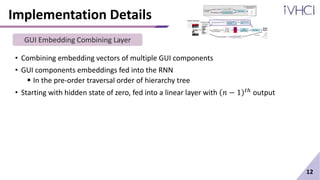 Implementation Details
• Combining embedding vectors of multiple GUI components
• GUI components embeddings fed into the RNN
 In the pre-order traversal order of hierarchy tree
• Starting with hidden state of zero, fed into a linear layer with 𝑛 − 1 𝑡ℎ output
12
GUI Embedding Combining Layer
 