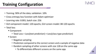 Training Configuration
• Training: 90% of the data; validation: 10%
• Cross entropy loss function with Adam optimizer
• Learning rate: 0.001; batch size: 256
• GUI component model: 120 epochs; GUI screen model: 80-120 epochs
• Total loss
 Component
• Total Loss = Loss(text prediction) + Loss(class type prediction)
 Screen
• Negative sampling
• Prediction compared to the correct screen and a sample of negative data
• Random sampling of other screens with size 128 on the same app
• To differentiate different screens on the same app
13
 