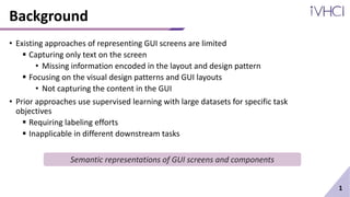 Background
• Existing approaches of representing GUI screens are limited
 Capturing only text on the screen
• Missing information encoded in the layout and design pattern
 Focusing on the visual design patterns and GUI layouts
• Not capturing the content in the GUI
• Prior approaches use supervised learning with large datasets for specific task
objectives
 Requiring labeling efforts
 Inapplicable in different downstream tasks
1
Semantic representations of GUI screens and components
 