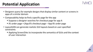 Potential Application
• Designers query for example designs that display similar content or screens in
apps of a similar domain
• Composability helps to find a specific page for the app
 Suppose a designer searches for checkout page for app A
 A’s order page + (App B’s checkout page – App B’s order page
• LayoutGAN can generate realistic GUI layouts based on user-specified
constraints
 Applying Screen2Vec to incorporate the semantics of GUIs and the context
of user interaction
21
 