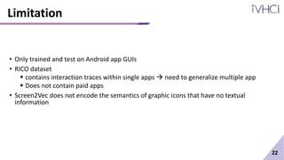 Limitation
• Only trained and test on Android app GUIs
• RICO dataset
 contains interaction traces within single apps  need to generalize multiple app
 Does not contain paid apps
• Screen2Vec does not encode the semantics of graphic icons that have no textual
information
22
 