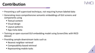 Contribution
• Presenting a self-supervised technique, not requiring human-labeled data
• Generating more comprehensive semantic embeddings of GUI screens and
components using
 Textual content
 Visual design
 Layout patterns
 App meta-data
• Training an open-sourced GUI embedding model using Screen2Vec with RICO
dataset
• Providing sample downstream tasks such as
 Nearest neighbor retrieval
 Composability-based retrieval
 Representing mobile tasks
2
 