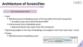 Architecture of Screen2Vec
• Input
 768-dimensional embedding vector of the text label of the GUI component
• Encoded using a pre-trained Sentence-BERT
 6-dimensional class embedding vector
• Representing the class type of the GUI component
• Optimizing weights in the class embeddings and weights in the linear layer (text + class)
• Output
 768-dimensional embedding vector
4
GUI Component Level
 