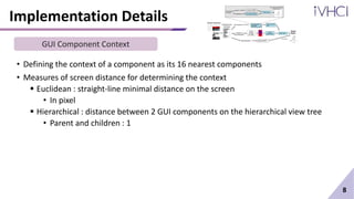 Implementation Details
• Defining the context of a component as its 16 nearest components
• Measures of screen distance for determining the context
 Euclidean : straight-line minimal distance on the screen
• In pixel
 Hierarchical : distance between 2 GUI components on the hierarchical view tree
• Parent and children : 1
8
GUI Component Context
 