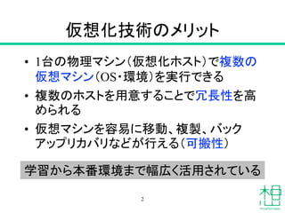仮想化技術のメリット
• 1台の物理マシン（仮想化ホスト）で複数の
仮想マシン（OS・環境）を実行できる
• 複数のホストを用意することで冗長性を高
められる
• 仮想マシンを容易に移動、複製、バック
アップリカバリなどが行える（可搬性）
2
...